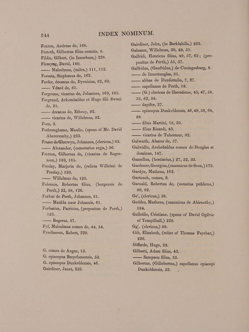 Fenton, Andreas de, 168. Ferteth, Gilbertus filius comitis, 8. Fildie, Gilbert, (in Innerbuss,) 228. Flemyng, David, 189. Malcolmus, (miles,) 111, 112. Foresta, Stephanus de, 162. Forfar, decanus de, Dyonisius, 62, 63. Vdard de, 61. Forgoune, vicarius de, Johannes, 163, 165. Forgrund, Arkembaldus et Hugo filii Swani de, 21. decanus de, Etheny, 92. vicarius de, Willelmus, 92. Forn, 3. Fothrenghame, Maulie, (spous of Mr. David Abercrumby,) 223. Fraser deGlenwyn, Johannes, (clericus,) 83. Alexander, (camerarius regis,) 96. Frerton, Gilbertus de, (vicarius de Rogor- toun,) 163, 165. Freslay, Marjoria de, (relicta Willelmi de Freslay,) 123. Willelmus de, 123. Fulconis, Robertus filius, (burgensis de Perth,) 52, 58, 126. Furbur de Perth, Johannes, 61. Matilda uxor Johannis, 61. Furbarius, Patricius, (prepositus de Perth,) 125; Rogerus, 57. Fyf, Malcolmus comes de, 44, 54. Fyndlasoun, Robert, 229. G. comes de Angus, 13. G. episcopus Breychenensis, 53. G. episcopus Dunkeldensis, 46. Gairdiner, Janet, 233. Gairdiner, John, (in Barklahills,) 233. Galeator, Willelmus, 30, 48, 51. Galfridi, Henricus filius, 49, 57, 62; (pre- positus de Perth,) 55, 57. Galfridus, (Gaufridus,) de Coningesburg, 8. de Inuertunglas, 91. abbas de Dunfermlin, 7, 27. capellanus de Perth, 18. —— (G.) clericus de liberatione, 45, 47, 58, 59, 62, 88. dapifer, 27. episcopus Dunkeldensis, 46, 49, 59, 64, 88. — — filius Martini, 18, 39. ——— filius Ricardi, 43. vicarius de Tubermur, 92. Galwaith, Alanus de, 57. Galwidie, Archebaldus comes de Douglas et dominus, 147. Gamellus, (hostiarius,) 27, 32, 33. Gardener, Georgius, (canonicus de Scon,) 179. Gardyn, Matheus, 162. ~ Gartnach, comes, 3. Garuald, Robertus de, (notarius publicus,) 90, 92. | Ge’, (clericus,) 58. Geddes, Matheus, (canonicus de Abirnethy,) 194. Gelletlie, Cristiane, (spous of David Ogilvie of Tempilhall,) 226. Gg’, (clericus,) 88. Gib, Elizabeth, (relict of Thomas Fayrhar,) 226. Giffarde, Hugo, 23. Gilberti, Adam filius, 43. Sampson filius, 53. Gilbertus, (Gillebertus,) capellanus episcopi Dunkeldensis, 53.