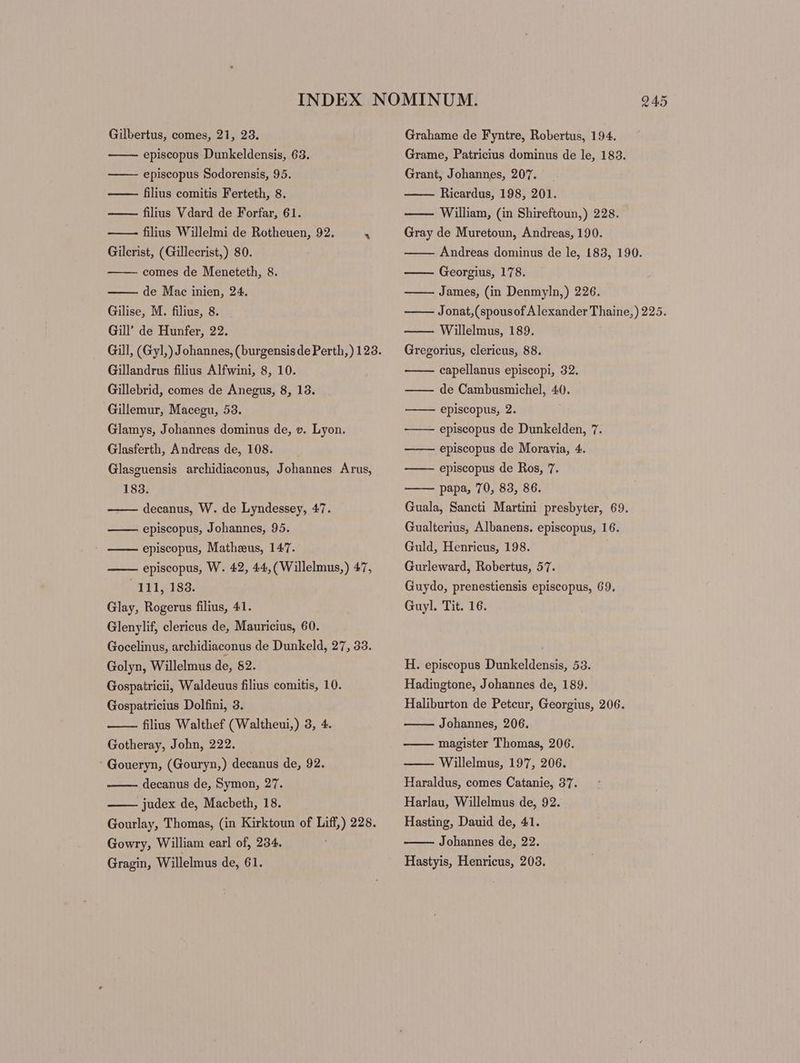 Gilbertus, comes, 21, 23. episcopus Dunkeldensis, 63. episcopus Sodorensis, 95. ——- filius comitis Ferteth, 8. filius Vdard de Forfar, 61. filius Willelmi de Rotheuen, 92.  Gilcrist, (Gillecrist,) 80. comes de Meneteth, 8. de Mac inien, 24. Gilise, M. filius, 8. Gill’ de Hunfer, 22. Gillandrus filius Alfwini, 8, 10. Gillebrid, comes de Anegus, 8, 13. Gillemur, Macegu, 53. Glamys, Johannes dominus de, v. Lyon. Glasferth, Andreas de, 108. Glasguensis archidiaconus, Johannes Arus, 183. —— decanus, W. de Lyndessey, 47. episcopus, Johannes, 95. episcopus, Matheus, 147. episcopus, W. 42, 44, (Willelmus,) 47, 111, 183. Glay, Rogerus filius, 41. Glenylif, clericus de, Mauricius, 60. Gocelinus, archidiaconus de Dunkeld, 27, 33. Golyn, Willelmus de, $2. Gospatricii, Waldeuus filius comitis, 10. Gospatricius Dolfini, 3. filius Walthef (Waltheui,) 3, 4. Gotheray, John, 222. ' Goueryn, (Gouryn,) decanus de, 92. decanus de, Symon, 27. judex de, Macbeth, 18. Gowry, William earl of, 234. 945 Grahame de Fyntre, Robertus, 194. Grame, Patricius dominus de le, 183. Grant, Johannes, 207. Ricardus, 198, 201. William, (in Shireftoun,) 228. Gray de Muretoun, Andreas, 190. Andreas dominus de le, 183, 190. Georgius, 178. James, (in Denmyln,) 226. Jonat,(spousof Alexander Thaine,) 225. Willelmus, 189. Gregorius, clericus, 88. capellanus episcopi, 32. de Cambusmichel, 40. episcopus, 2. ——— episcopus de Dunkelden, 7. —-—— episcopus de Moravia, 4. ——— episcopus de Ros, 7. papa, 70, 83, 86. Guala, Sancti Martini presbyter, 69. Gualterius, Albanens. episcopus, 16. Guld, Henricus, 198. Gurleward, Robertus, 57. Guydo, prenestiensis episcopus, 69, Guyl. Tit. 16. H. episcopus Dunkeldensis, 53. Hadingtone, Johannes de, 189. Haliburton de Petcur, Georgius, 206. Johannes, 206. magister Thomas, 206. Willelmus, 197, 206. Haraldus, comes Catanie, 37. Harlau, Willelmus de, 92. Hasting, Dauid de, 41. Johannes de, 22.