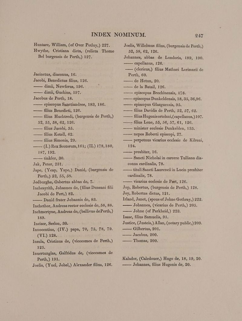 Huntare, William, (of Over Petluy,) 227. Hwythe, Cristiana dicta, (relicta Thome Bel burgensis de Perth,) 127. Jacinctus, diaconus, 16. Jacobi, Benedictus filius, 126. —— dimii, Newferus, 196. dimii, Guchius, 197. Jacobus de Perth, 18. episcopus Sanctiandree, 183, 186. —— filius Benedicti, 126. filius Huchtredi, (burgensis de Perth,) 52, 55, 58, 62, 126. —— filius Jacobi, 55. — — filius Ketell, 62. ——— filius Simonis, 29. ——— (I.) Rex Scotorum, 161; (II.) 178,180, 187, 192. tinkler, 30. Jak, Peter, 231. ) Jape, (Yeap, Yape,) Dauid, (burgensis de Perth,) 52, 55, 58. Jedburghe, Osbertus abbas de, 7. Inchesyrith, Johannes de, (filius Duncani filii Jacobi de Pert,) 82. Dauid frater Johannis de, 83. Inchethor, Andreas rector ecclesie de, 58, 88. Inchmertyne, Andreas de, (ballivus de Perth,) 189. Incisor, Serlon, 30. Innocentius, (IV.) papa, 70, 75, 78, 79. (VI.) 128. Insula, Cristinus de, (vicecomes de Perth,) 125. Inuertunglas, Galfridus de, (vicecomes de Perth,) 191. Joelis, (Yuel, Johel,) Alexander filius, 126. Joelis, Willelmus filius, (burgensis de Perth,) 52, 58, 62, 126. Johannes, abbas de Lundoris, 189, 190. capellanus, 126. —— (clericus,) filius Mathaei Lorimarii de Perth, 60. de Hetun, 20. -— de la Batail, 126. episcopus Brechinensis, 178. episcopus Dunkeldensis, 18, 35, 36,96. episcopus Glasguensis, 95. —— — filius Davidis de Perth, 52, 57, 62. —— filius Hugonisortolani,(capellanus,) 107. ——- filius Lene, 55, 56, 57, 61, 126. —— — minister ecclesie Dunkelden, 135. nepos Roberti episcopi, 27. perpetuus vicarius ecclesie de Kilreni, 124. —— presbiter, 16. Sancti Nicholai in carcere Tulliano dia- conus cardinalis, 78. tituli Sancti Laurencii in Lucin presbiter cardinalis, 78. vicarius ecclesie de Pert, 126. Jop, Robertus, (burgensis de Perth,) 128. Joy, Robertus dictus, 121. Irland, Janet, (spous of Johne Gothray,) 222. Johannes, (vicarius de Perth,) 205. Johne (of Parkheid,) 223. Isaac, filius Samuelis, 91. Justice, (Justeis,) Allan, (notary public,) 209. Gilbertus, 201. Jacobus, 200. —— — Thomas, 200. Kalador, (Caledouer,) Hugo de, 18, 19, 20. Johannes, filius Hugonis de, 20.