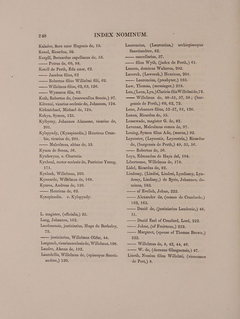 Kenel, Ricardus, 30. Kergill, Bernardus capellanus de, 53. Petrus de, 60, 88. Ketell de Perth, Eda uxor, 62. Jacobus filius, 62 Robertus filius Willielmi filii, 62. — Willelmus filius, 62, 63, 126. Wymarca filia, 62. Keth, Robertus de, (marescallus Scocie,) 97. Kilrenni, vicarius ecclesie de, Johannes, 124. Kirkmichael, Michael de, 124. Kokyn, Symon, 125. Kylbyrny, Johannes Alansone, vicarius de, 201. Kylspyndy, (Kynspinedin,) Henricus Cram- bie, vicarius de, 201. Malcolmus, abbas de, 53. Kymm de Scona, 56. Kynfawyns, v. Charteris. Kynhoul, rector ecclesie de, Patricius Young, 171. Kynloch, Willelmus, 203. Kynnarde, Willelmus de, 168. Kynros, Andreas de, 139. Henricus de, 63. Kynspinedin. v. Kylspyndy. L. magister, (officialis,) 35. Lang, Johannes, 162, Laodonensis, justiciarius, Hugo de Berkeley, 73. justiciarius, Willelmus Olifar, 44. Largauch, vicariusecclesie de, Willelmus, 108. Laudre, Alanus de, 192. Laundellis, Willelmus de, (episcopus Sancti- andree,) 130. Sanctiandree, 82. cancellarius, 37. filius Wyth, (judex de Perth,) 61. Lauson, dominus Walterus, 203. Laverok, (Lawerok,) Henricus, 201. Laurencius, (presbyter,) 195. Law, Thomas, (messinger,) 218. Len, (Lenn, Lyn,) Claricia filia Willelmide,72. Willelmus de, 48-51, 57, 58; (bur- gensis de Perth,) 60, 62, 72. Lene, Johannes filius, 52-57, 61, 126. Lenna, Ricardus de, 55. Lessewade, magister G. de, 82. Levenax, Malcolmus comes de, 97. Leuing, Symon filius Ade, (marus,) 92. Leycester, (Laycestir, Leycestria,) Ricardus de, (burgensis de Perth,) 49, 55, 56. Robertus de, 56. Leys, Edmundus de Haya del, 104. Libertoune, Willelmus de, 178. Lidel, Ricardus de, 82. Lindesay, (Lindisi, Lindesi, Lyndissey, Lyn- desay, Lindisay,) de Byris, Johannes, do- minus, 183. _ of Evelich, Johne, 222. —— Alexander de, (comes de Craufurde,) 168, 165. Dauid de, (justiciarius Laudonie,) 46, 51. Dauid Earl of Craufurd, Lord, 222. Johne, (of Freirtoun,) 222. ——— Margaret, (spouse of Thomas Brown,) 222. —— Willelmus de, 8, 42, 44, 46. W. de, (decanus Glasguensis,) 47. Lineth, Nessius filius Willelmi, (vicecomes de Pert,) 8.