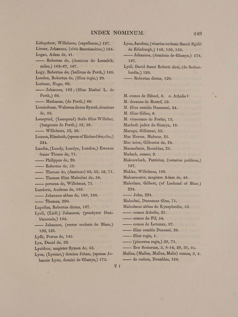 Lithquhow, Willelmus, (capellanus,) 197. Litstar, Johannes, (civis Sanctiandree,) 194. Logan, Adam de, 41. —— Robertus de, (dominus de Lestalrik, miles,) 163-67, 187. Logy, Robertus de, (ballivus de Perth,) 189. London, Robertus de, (filius regis,) 20. Lorimar, Hugo, 60. Johannes, 162; (filius Mathei L. de Perth,) 60. : Mathaeus, (de Perth,) 60. Lossindrum, Walterus dictus Byseth, dominus de, 93. Loueprud, (Laueprud) Serlo filius Willelmi, (burgensis de Perth,) 52, 58. Willelmus, 52, 58. | Louson, Elizabeth, (spous of Richard 8mythe,) 234. Lundin, (Lundy, Lundyn, Lunden,) Ewenus frater Thome de, 71. Philippus de, 29. Robertus de, 59. —— Thomas de, (dominus) 43, 53, 58, 71. — — Thomas filius Malcolmi de, 58. persona de, Willelmus, 71. Lundoris, Andreas de, 189. Johannes abbas de, 189, 190. Thomas, 200. Lupellus, Robertus dictus, 107. Lyell, (Liell,) Johannes, (presbyter Dun- blanensis,) 194. Johannes, (rector ecclesie de Blare,) 130, 131. Lyffe, Petrus de, 145. Lyn, Dauid de, 33. Lynitheu, magister Symon de, 53. Lyon, (Lyoune,) domina Johan, (sponsa Jo- hannis Lyon, domini de Glamys,) 175. 2. 249 Lyon, Jacobus, (vicarius ecclesie Sancti Egidii de Edinburgh,) 148, 150, 159. Johannes, (dominus de Glamys,) 174, 187. Lytil, David frater Roberti dicti, (de Sother- landia,) 120. Robertus dictus, 120. M. comes de Ethocl, 8. «e. Atholie? M. decauns de Retref, 53. M. filius comitis Dunecani, 24. M. filius Gilise, 8. M. vicecomes de F'orfar, 13. Macbeth judex de Gouryn, 18. Macegu, Gillemur, 53. Mac Hercar, Malmur, 25. Mac inien, Gillecrist de, 24. Macmalmur, Ronaldus, 25. Madach, comes, 3. Makcowloch, Patricius, (notarius publicus, ) 197. Makke, Willelmus, 199. Malcaruester, magister Adam de, 49. Malcolme, Gilbert, (of Lochend of Blair,) 224. John, 224. Malcolmi, Duncanus filius, 71. Malcolmus abbas de Kynspinedin, 53. comes Atholie, 21. comes de Fif, 54. comes de Levenax, 97. ——— filius comitis Duncani, 29. —— filius regis, 1. —— (pincerna regis,) 39, 71. Rex Scotorum, 5, S-14, 29, 31, 95. Mallas, (Malles, Mallus, Malis) comes, 3, 4. de eodem, Donaldus, 184.