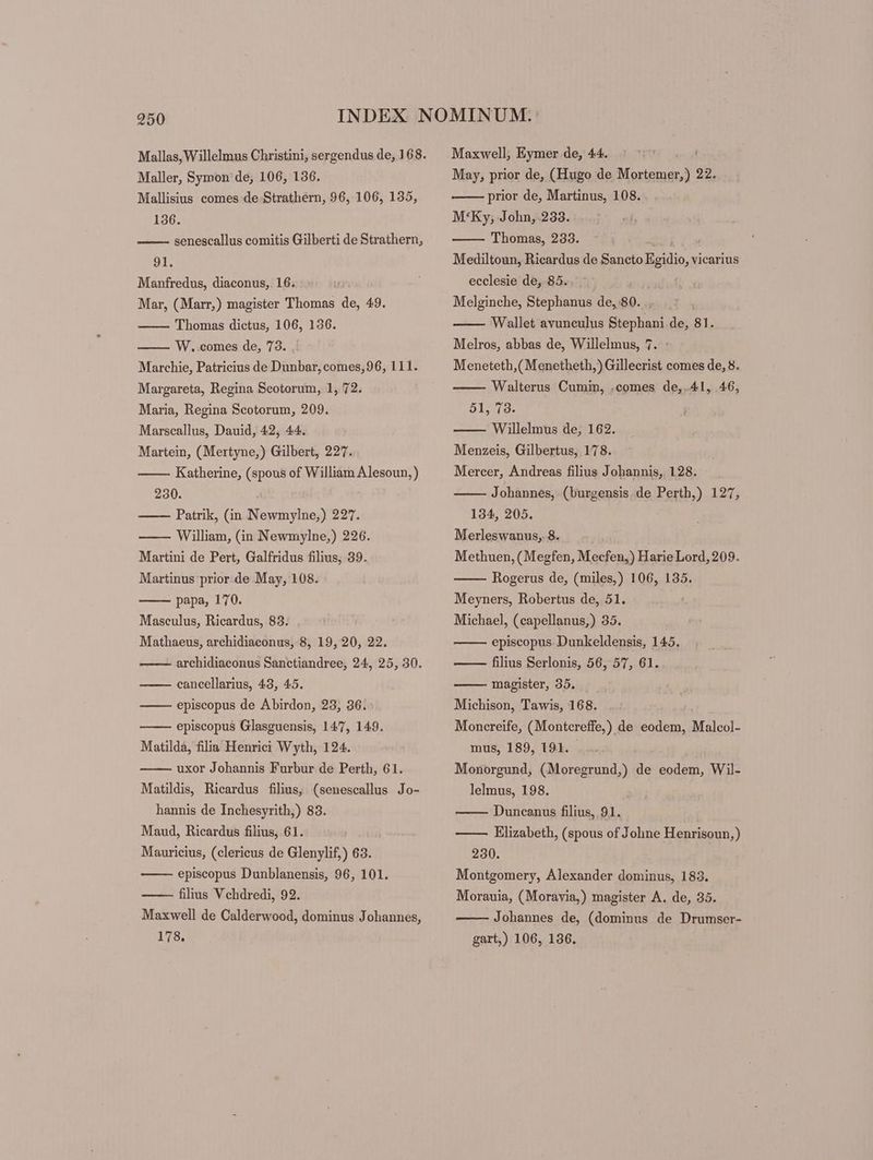 Maller, Symon de; 106, 136. Mallisius comes de Strathern, 96, 106, 135, 136. 91. Manfredus, diaconus, 16. Mar, (Marr,) magister Thomas de, 49. Thomas dictus, 106, 136. W. comes de, 73. Marchie, Patricius de Dunbar, comes,96, 111. Margareta, Regina Scotorum, 1, 72. Maria, Regina Scotorum, 209. Marscallus, Dauid, 42, 44. Martein, (Mertyne,) Gilbert, 227. Katherine, (spous of William Alesoun,) 230. Patrik, (in Newmylne,) 227. William, (in Newmylne,) 226. Martini de Pert, Galfridus filius; 39. Martinus prior.de May, 108. papa, 170. Maseulus, Ricardus, 83. Mathaeus, archidiaconus, 8, 19, 20, 22. archidiaconus Sanctiandree, 24, 25, 30. cancellarius, 43, 45. episcopus de Abirdon, 23; 36. episcopus Glasguensis, 147, 149. Matilda, filia Henrici Wyth, 124. uxor Johannis Furbur de Perth, 61. Matildis, Ricardus filius, (senescallus Jo- hannis de Inchesyrith,) 83. Maud, Ricardus filius, 61. Mauricius, (clericus de Glenylif,) 63. episcopus Dunblanensis, 96, 101. filius Vchdredi, 92. Maxwell de Calderwood, dominus Johannes, 178, Maxwell, Eymer de, 44. May, prior de, (Hugo de ibid: 22. prior de, Martinus, 108. M‘Ky, John, 233. Thomas, 233. Mediltoun, Ricardus de Sancto cin, vicarius ecclesie de, 85... Melginche, Stephanus de, 80. Wallet avuneulus OBS de, 81. Melros, abbas de, Willelmus, 7. Meneteth,( Menetheth,) Gillecrist comes de, 8. Walterus Cumin, .comes de,.41, 46, 51, 73. Willelmus de, 162. Menzeis, Gilbertus, 178. Mercer, Andreas filius Johannis, 128. Johannes, (burgensis. de Perth,) 127, 134, 205. Merleswanus, 8. Methuen, (Megfen, Mecfen,) Harie Lord, 209. Rogerus de, (miles,) 106, 135. Meyners, Robertus de, 51. Michael, (capellanus,) 35. episcopus Dunkeldensis, 145. filius Serlonis, 56, 57, 61. magister, 35. Michison, Tawis, 168. Moncreife, (Montcreffe,) de eodem, Malcol- mus, 189, 191. - Monorgund, (Moregrund,) de eodem, Wil- lelmus, 198. Duncanus filius, 91. —— Elizabeth, (spous of Johne Henrisoun,) 230. Montgomery, Alexander dominus, 183. Morauia, (Moravia,) magister A. de, 35. Johannes de, (dominus de Drumser- gart,) 106, 136.