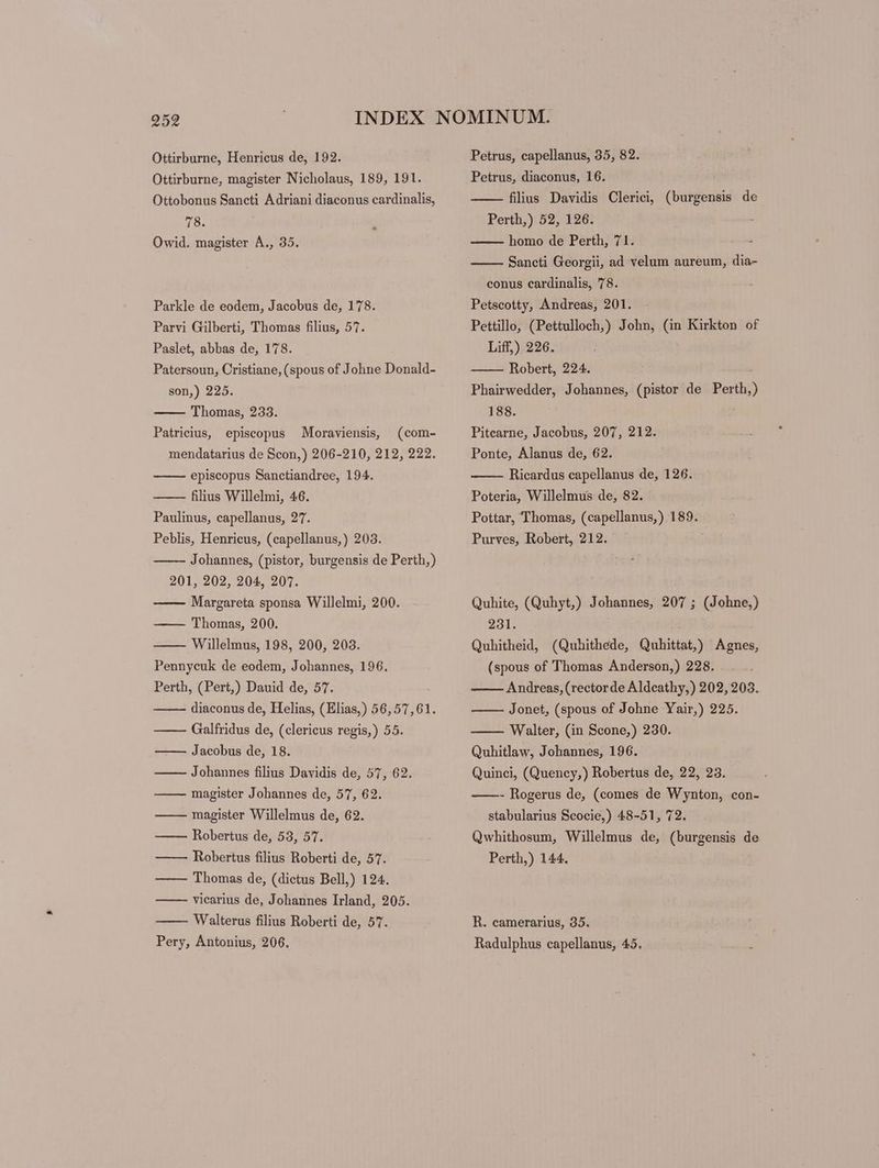 Ottirburne, magister Nicholaus, 189, 191. Ottobonus Sancti Adriani diaconus cardinalis, 78. Owid. magister A., 35. Parkle de eodem, Jacobus de, 178. Parvi Gilberti, Thomas filius, 57. Paslet, abbas de, 178. Patersoun, Cristiane, (spous of Johne Donald- son,) 225. Thomas, 233. Patricius, episcopus Moraviensis, (com- mendatarius de Scon,) 206-210, 212, 222. episcopus Sanctiandree, 194. filius Willelmi, 46. Paulinus, capellanus, 27. Peblis, Henricus, (capellanus,) 203. Johannes, (pistor, burgensis de Perth,) 201, 202, 204, 207. Margareta sponsa Willelmi, 200. —— Thomas, 200. Willelmus, 198, 200, 203. Pennycuk de eodem, Johannes, 196. Perth, (Pert,) Dauid de, 57. diaconus de, Helias, (Elias,) 56,57,61. Galfridus de, (clericus regis,) 55. —— Jacobus de, 18. Johannes filius Davidis de, 57, 62. magister Johannes de, 57, 62. magister Willelmus de, 62. Robertus de, 53, 57. Robertus filius Roberti de, 57. —— Thomas de, (dictus Bell,) 124. vicarius de, Johannes Irland, 205. Walterus filius Roberti de, 57. Pery, Antonius, 206. Petrus, diaconus, 16. filius Davidis Clerici, (burgensis de Perth,) 52, 126. homo de Perth, 71. Sancti Georgii, ad velum aureum, dia- conus cardinalis, 78. Petscotty, Andreas, 201. Pettillo, (Pettulloch,) John, (in Kirkton of Liff,) 226. Robert, 224. . Phairwedder, Johannes, (pistor de Perth, 188. Pitearne, Jacobus, 207, 212. Ponte, Alanus de, 62. Ricardus capellanus de, 126. Poteria, Willelmus de, 82. Pottar, Thomas, (capellanus,) 189. Purves, Robert, 212. Quhite, (Quhyt,) Johannes, 207 ; (Johne,) 231. Quhitheid, (Quhithede, Quhittat,) Agnes, (spous of Thomas Anderson,) 228. Andreas, (rector de Aldeathy,) 202, 203. Jonet, (spous of Johne Yair,) 225. Walter, (in Scone,) 230. Quhitlaw, Johannes, 196. Quinci, (Quency,) Robertus de, 22, 23. ——- Rogerus de, (comes de Wynton, con- stabularius Scocie,) 48-51, 72. Qwhithosum, Willelmus de, (burgensis de Perth,) 144. R. camerarius, 35. Radulphus capellanus, 45.