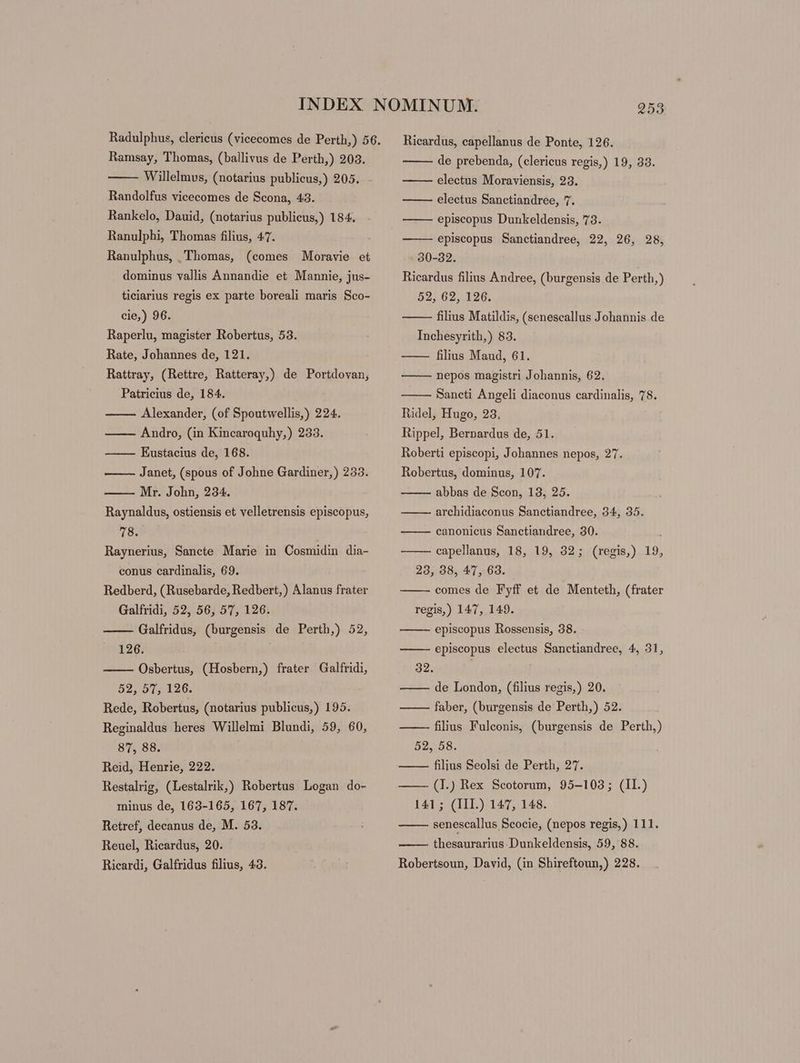 Willelmus, (notarius publicus,) 205. Randolfus vicecomes de Scona, 43. Rankelo, Dauid, (notarius publieus,) 184. Ranulphi, Thomas filius, 47. Ranulphus, Thomas, (comes Moravie et dominus vallis Annandie et Mannie, jus- ticiarius regis ex parte boreali maris Sco- cie,) 96. Raperlu, magister Robertus, 53. Rate, Johannes de, 121. Rattray, (Rettre, Ratteray,) de Portdovan, Patricius de, 184. Alexander, (of Spoutwellis,) 224. Andro, (in Kincaroquhy,) 233. Eustacius de, 168. Janet, (spous of Johne Gardiner,) 233. Mr. John, 234. Raynaldus, ostiensis et velletrensis episcopus, 78. Raynerius, Sancte Marie in Cosmidin dia- conus cardinalis, 69. Redberd, (Rusebarde, Redbert,) Alanus frater Galfridi, 52, 56, 57, 126. Galfridus, (burgensis de Perth,) 52, 126. Osbertus, (Hosbern,) frater Galfridi, 52, 01, 126. Rede, Robertus, (notarius publicus,) 195. Reginaldus heres Willelmi Blundi, 59, 60, 87, 88. Reid, Henrie, 222. Restalrig, (Lestalrik,) Robertus Logan do- minus de, 163-165, 167, 187. Retref, decanus de, M. 53. Reuel, Ricardus, 20. Ricardi, Galfridus filius, 43. Ricardus, capellanus de Ponte, 126. electus Moraviensis, 23. electus Sanctiandree, 7. episcopus Dunkeldensis, 73. episcopus Sanctiandree, 22, 26, 28, 30-32. Ricardus filius Andree, (burgensis de Perth,) 52, 62, 126. filius Matildis, (senescallus Johannis de Inchesyrith,) 83. filius Maud, 61. nepos magistri Johannis, 62. Sancti Angeli diaconus cardinalis, 78. Ridel, Hugo, 23. | Rippel, Bernardus de, 51. Roberti episcopi, Johannes nepos, 27. Robertus, dominus, 107. abbas de Scon, 13, 25. archidiaconus Sanctiandree, 34, 35. canonicus Sanctiandree, 30. | capellanus, 18, 19, 32; (regis,) 19, 23, 38, 47, 63. comes de Fyff et de Menteth, (frater regis,) 147, 149. episcopus Rossensis, 38. episcopus electus Sanctiandree, 4, 31, 32. de London, (filius regis,) 20. faber, (burgensis de Perth,) 52. ——— filius Fulconis, (burgensis de Perth,) 52, 58. — — filius Seolsi de Perth, 27. — — (I.) Rex Scotorum, 95-103; (II.) 141; (IIL) 147, 148. senescallus Scocie, (nepos regis,) 111. thesaurarius Dunkeldensis, 59, 88. Robertsoun, David, (in Shireftoun,) 228.