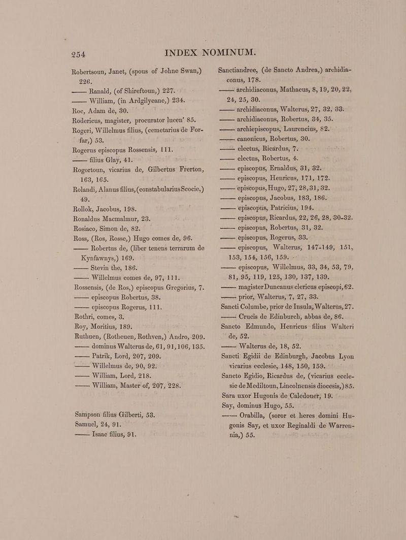 226. Ranald, (of Shireftoun,) 227. William, (in Ardgilyeane,) 234. Roc, Adam de, 30. Rodericus, magister, procurator lucen’ 85. Rogeri, Willelmus filius, (cemetarius de For- far,) 53. Rogerus episcopus Rossensis, 111. —— filius Glay, 41. Rogortoun, vicarius de, Gilbertus Frerton, 163, 165. Rolandi, Alanus filius, (constabulariusScocie, ) 49. Rollok, Jacobus, 198. Ronaldus Macmalmur, 23. Rosiaco, Simon de, 82. Ross, (Ros, Rosse,) Hugo comes de, 96. Robertus de, (liber tenens terrarum de Kynfawnys,) 169. Stevin the, 186. Willelmus comes de, 97, 111. Rossensis, (de Ros,) episcopus Gregorius, 7. episcopus Robertus, 38. episcopus Rogerus, 111. Rothri, comes, 3. Roy, Moritius, 189. Ruthuen, (Rotheuen, Rothven,) Andro, 209. dominus Walterus de, 61, 91,106, 135. Patrik, Lord, 207, 209. — Willelmus de, 90, 92. — — William, Lord, 218. —— William, Master of, 207, 228. Sampson filius Gilberti, 53. Samuel, 24, 91. Isaac filius, 91. conus, 178. archidiaconus, Mathaeus, 8, 19, 20, 22, 24, 25, 30. archidiaconus, Walterus, 27, 32, 338. archidiaconus, Robertus, 34, 35. archiepiscopus, Laurencius, 82. canonieus, Robertus, 30. electus, Ricardus, 7. electus, Robertus, 4. episcopus, Ernaldus, 31, 32. episcopus, Henrieus, 171, 172. episcopus, Hugo, 27, 28,31, 32. episcopus, Jacobus, 183, 186. episcopus, Patricius, 194. episcopus, Ricardus, 22, 26, 28, 30-32. episcopus, Robertus, 31, 32. episcopus, Rogerus, 33. episcopus, Walterus, 147-149, 151, episcopus, Willelmus, 33, 34, 53, 79, 81, 95, 119, 125, 130, 137, 139. magister Duncanus clericus episcopi, 62. —— prior, Walterus, 7, 27, 33. Sancti Columbe, prior de Insula; Walterus, 27. Crucis de Edinburch, abbas de, 86. Sancto Edmundo, Henrieus filius Walteri de, 52. | Walterus de, 18, 52. Saneti Egidii de Edinburgh, Jacobus Lyon vicarius eeclesie, 148, 150, 159. Sancto Egidio, Ricardus de, (vicarius eccle- sie de Mediltoun, Lincolnensis diocesis, ) 85. Sara uxor Hugonis de Caledouer, 19. Say, dominus Hugo, 55. —-— Orabilla, (soror et heres domini Hu- gonis Say, et uxor Reginaldi de Warren- nia,) 55. | HT ELELEL ET EST Ed