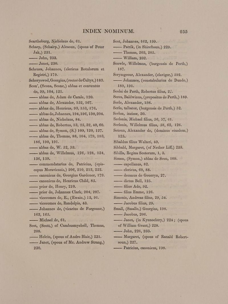 Scharp, (Schairp,) Alesoun, (spous of Peter Jak,) 231. John, 233. Jonet, 230. Scheues, Johannes, (clericus Rotulorum et Registri,) 179. Schoryswod, Georgius, (rector de Cultyr,)183. Scon’, (Scona, Scone,) abbas et conventus de, 99, 104, 121. abbas de, Adam de Carale, 120. abbas de, Alexander, 152, 167. abbas de, Henricus, 93, 153, 176. abbas de, Johannes, 194,196, 198,204. abbas de, Nicholaus, 84. abbas de, Robertus, 13, 25, 32, 40, 60. abbas de, Symon, (S.) 109, 120, 127. —— abbas de, Thomas, 88, 104, 179, 183, 186, 190, 191. abbas de, W. 52, 53. abbas de, Willelmus, 126,. 128,. 134, 136, 139. WE - B2 3 copus Moraviensis,) 206, 210, 212, 222. canonicus de, Georgius Gardener, 179. canonicus de, Henricus Child, 85. —— prior de, Henry, 210. prior de, Johannes Clark, 204, 207. vicecomes de, E., (Ewain,) 13, 91. vicecomes de, Randolpis, 43. Johannes de, (vicarius de Forgoune,) 163, 165. Michael de, 61, Scot, (Scott,) of Cambusmychell, Thomas, 208. Helein, (spous of Andro Blair,) 231. Janet, (spous of Mr. Andrew Strang,) 230. —— Patrik, (in Shireftoun,) 229. —— Thomas, 203, 205. -——— William, 232. Scowle, Willelmus, (burgensis de Perth,) 187. Serymgeour, Alexander, (claviger,) 192. Johannes, (constabularius de Dunde,) 189, 191. ’ Seolsi de Perth, Robertus filius, 27. Seres, Baldwinus, (prepositus de Perth,) 189. Serle, Alexander, 198. Serlo, talbator, (burgensis de Perth,) 52. Serlon, incisor, 30. Serlonis, Michael filius, 56, 57, 61. Serlonis, Willelmus filius, 58, 62, 126. Setoun, Alexander de, (dominus eiusdem,) 125. Sibaldus filius Walteri, 49. Sibbald, Margaret, (of Nether Liff,) 223. Sibilla, Regina Scotorum, 1, 3. Simon, (Symon,) abbas de Scon, 109. capellanus, 82. clericus, 60, 88. decanus de Goueryn, 27. dictus Bell, 125. — filius Ade, 92. filius Emme, 126. Simonis, Andreas filius, 29, 54. Jacobus filius, 29. Small, (Smalle,) Georgius, 198. Jacobus, 206. Janet, (in Kynnochtry,) 224; (spous of William Grant,) 228. John, 226, 233. Margaret, (spous of Ranald Robert- soun,) 227, Patricius, canonicus, 198.