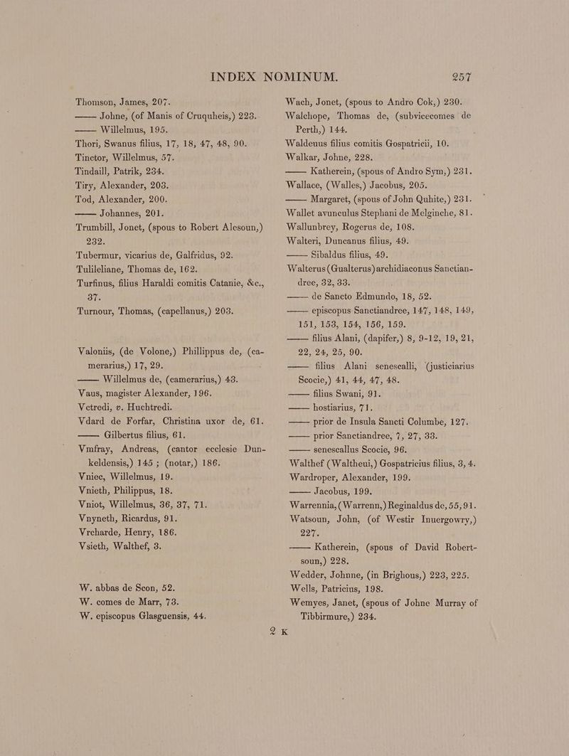 di ohne, (of Manis of Cruquheis,) 223. Willelmus, 195. Thori, Swanus filius, 17, 18, 47, 48, 90. Tinctor, Willelmus, 57. Tindaill, Patrik, 234. Tiry, Alexander, 203. Tod, Alexander, 200. Johannes, 201. Trumbill, Jonet, (spous to Robert Alesoun,) 232. Tubermur, vicarius de, Galfridus, 92. Tulileliane, Thomas de, 162. Turfinus, filius Haraldi comitis Catanie, &c., 37. Turnour, Thomas, (capellanus,) 203. Valoniis, (de Volone,) Phillippus de, (ca- merarius,) 17, 29. Willelmus de, (camerarius,) 43. Vaus, magister Alexander, 196. Vctredi, v. Huchtredi. Vdard de Forfar, Christina uxor de, 61. Gilbertus filius, 61. Vmíray, Andreas, (cantor ecclesie Dun- keldensis,) 145 ; (notar,) 186. Vniec, Willelmus, 19. Vnieth, Philippus, 18. Vniot, Willelmus, 36, 37, 71. Vnyneth, Ricardus, 91. Vrcharde, Henry, 186. Vsieth, Walthef, 3. W. abbas de Scon, 52. W. comes de Marr, 73. W. episcopus Glasguensis, 44. *9 257 Walchope, Thomas de, (subvicecomes de Perth,) 144. Waldeuus filius comitis Gospatricii, 10. Walkar, Johne, 228. Katherein, (spous of Andro Sym,) 231. Wallace, (Walles,) Jacobus, 205. Margaret, (spous of John Quhite,) 231. Wallet avunculus Stephani de Melginche, 81. Wallunbrey, Rogerus de, 108. Walteri, Duncanus filius, 49. Sibaldus filius, 49. Walterus (Gualterus) archidiaconus Sanctian- dree, 32, 33. de Sancto Edmundo, 18, 52. episcopus Sanctiandree, 147, 148, 149, 151, 153, 154, 156, 159. —— filius Alani, (dapifer,) 8, 9-12, 19, 21, 22, 94, 95, 90. filius Alani senescalli, (justiciarius Scocie,) 41, 44, 47, 48. filius Swani, 91. hostiarius, 71. prior de Insula Sancti Columbe, 127. prior Sanctiandree, 7, 27, 33. senescallus Scocie, 96. Walthef (Waltheui,) Gospatricius filius, 3, 4. Wardroper, Alexander, 199. Jacobus, 199. Warrennia, ( Warrenn,) Reginaldus de, 55,91. Watsoun, John, (of Westir Inuergowry,) 227. Katherein, (spous of David Robert- soun,) 228, Wedder, Johnne, (in Brighous,) 223, 225. Wells, Patricius, 198. Wemyes, Janet, (spous of Johne Murray of Tibbirmure,) 234.