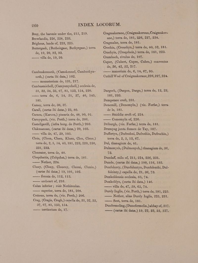 Bray, the baronie under the, 215, 219. Brewlandis, 226, 228, 233. Brighous, lands of, 223, 225. Buttergask, (Butheirgasc, Buthyrgasc,) terra de, 19, 20, 92, 93. villa de, 19, 20. Cambuskenneth, ( Camskennel, Cambuskyn- neth,) (carta ibi data,) 102. monasterium de, 131, 217. Cambusmichell, (Camysmychell,) ecclesia de, 31, 32, 34, 35, 67, 81, 153, 154, 220. terra de, 6, 14, 31, 37, 40, 145, 181. Camsy, terra de, 36, 37. Carall, (carte ibi date,) 23, 80. Carnes, (Karnes,) piscaria de, 48, 90, 91. Carnyquok, (vic. Perth,) terra de, 206. Castellgavill, (infra burg. de Perth,):203. Clakmannan, (carte ibi date,) 20, 103. villa de, 47, 59, 103. Clein, (Cleon, Cloen, Kluen, Clen, Clene,) terra de, 2, 5, 14, 43, 181, 223, 229, 230, 231, 233. Cloncater, terra de, 40. Cloquhattis, (Colquhat,) terra de, 181. Nether, 224. Cluny, (Clony, Cloueny, Clunni, Clunin,) (cartze ibi date,) 19, 101, 102. foresta de, 112, 113. orcheart of, 216. Colan inferior ; ede Nethircolan. superior, terra de, 181, 208. Cottoun, terra de, (vic. Perth,) 206. Crag, (Cragis, Cragh,) capella de, 31, 32, 35, 37, 67, 81, 153, 154. territorium de, 17. Cragmakerane, (Craigmakeroun, Craigmaker- ane,) terra de, 181, 226, 227, 234. Cragmalze, terra de, 181. Crochin, (Crouchyn,) terra de, 40, 52, 181. Cruchyis, (Cruquheis,) terra de, 181, 223. Crumboch, rivulus de, 107. Cuper, (Cubert, Cupre, Cubre,) conventus de, 36, 42, 52, 217. manerium de, 6, 14, 67, 95. Cuthill Wod of Craigmakerane, 226, 227, 234. Dargoch, (Dargon, Dargo,) terra de, 12, 23, 181, 233. Dempstare croft, 231. Denemill, (Denemyln,) (vic. Forfar,) terra de le, 181. Smiddie croft of, 224. Comemyln of, 226. Driburgh, (vic. Forfar,) terra de, 181. Drumyog juxta flumen de Tay, 107. Duffertyn, (Dufrothni, Dufrothin, Dufrochin, ) terra de, 2, 5, 18, 67. Dul, thanagium de, 41. Dulmonych, (Dulmouych,) thanagium de, 36, 73. Dundaff, miln of, 211, 224, 226, 231. Dunde, (carte ibi datze,) 100, 116, 193. Dunfolunty, (Dunfoluntyn, Dunfolenthi, Dul- foleinty,) capella de, 21, 36, 73. Dunkeldensis ecclesia, 65, 74. Dunkeldyn, (carta ibi data,) 146. villa de, 47, 59, 65, 74. Durdy Inglis, (vic. Perth,) terra de, 181, 225. Nether, alias Durdy Inglis, 225, 231. Scot, terra de, 181. Dunfermeling, (Dunefermelin,) abbay of, 217. (carte ibi datze,) 19, 22, 23, 25, 127.