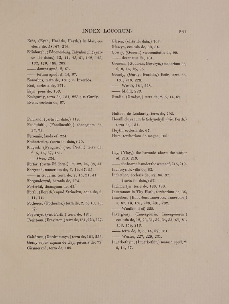 Echt, (Eych, Hachtis, Heyth,) in Mar, ec- clesia de, A567, Zion) Edinburgh, (Eduenesburg, Edynburch, ) (car- te ibi date,) 12, 41, 43, 51, 142, 149, 162, 170, 183, 209. domus apud, 2, 67. toftum apud, 5, 14, 67. Ennorbus, terra de, 181; v. Inverbos. Erol, ecclesia de, 171. Eryn, pons de, 103. Estirgurdy, terra de, 181, 223; v. Gurdy. Evein, ecclesia de, 67. Falcland, (carta ibi data,) 119. Fandufuith, (Fandiueuith,) thanagium de, 36, 73. Ferounis, lands of, 224. Fetherteuiet, (carta ibi data,) 20. Fingask, (Fyngasc,) (vic. Perth,) terra de, 2, 5, 14, 67, 181. Over, 234. Forfar, (carte ibi date,) 17, 22, 24, 38, 44. Forgrund, manerium de, 6, 14, 67, 95. in Gouerin, terra de, 7, 15, 21, 41. Forgundevyni, baronia de, 175. Forterkil, thanagium de, 41. Forth, (Foreth,) apud Striuelyn, aqua de, 6, 11, 14. Fotheros, (Fotherins,) terra de, 2, 5, 13, 53, 67. Foyernys, (vic. Perth,) terra de, 181. Freirtoun, ( Freyirton, ) terrade, 181, 223,227. Gairdrum, (Gardrummys,) terra de, 181, 233. Gerny super aquam de Tay, piscaria de, 72. Glascu, (carta ibi data,) 103. Glewyn, ecclesia de, 83, 84. Gowry, (Goueri,) vicecomitatus de, 99. decanatus de, 131. Gouerin, (Goueran, Goveryn,) manerium de, 6, 9, 14, 25, 95. Gourdy, (Gurdy, Gurdeis,) Estir, terra de, 181, 216, 223. —— Westir, 181, 228. Midill, 223. Grudin, (Grudyn,) terra de, 2, 5, 14, 67. Haltoun de Lonkardy, terra de, 202. Hessillicluys cum le Schynehyll, (vic. Perth, ) terra de, 181. j Heyth, ecclesia de, 67. Hure, territorium de magna, 106. Ilay, (Ylay,) the barronie above the watter of, 215, 219. thebarronieunderthe waterof, 215,219. Inchesyrith, villa de, 82. Inchethor, ecclesia de, 57, 88, 97. (carta ibi data,) 97. Inchmertyn, terra de, 189, 190. Inueramun in Thy Flath, territorium de, 36, Inuerbos, ( Ennorbus, Innerbos, Innerburs,) 5, 67, 13, 181, 228, 231, 232. Waulkmill of, 228. Invergoury, (Inuergourin, Inuergoueren,) ecclesia de, 12, 23, 31, 32, 34, 35, 67, 81. 153, 154, 216. terra de, 2, 5, 14, 67, 181. Wester, 227, 229, 231. Inuerkethyin, (Inuerkethit,) mansio apud, 2,