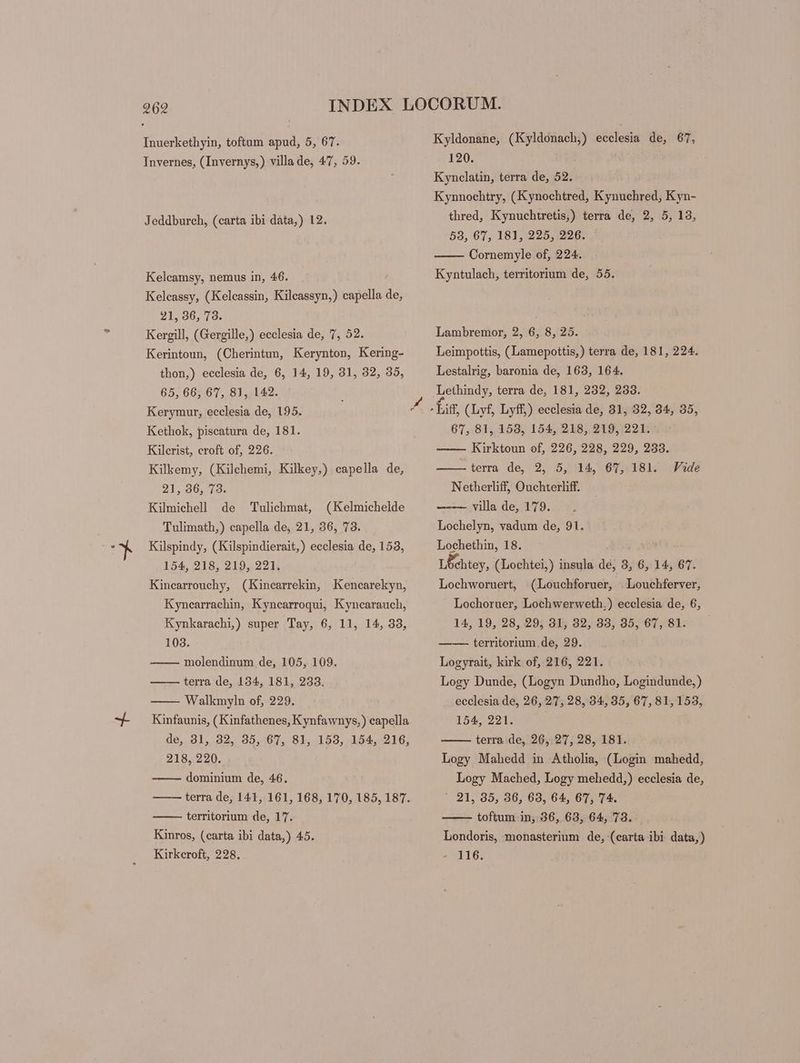 Invernes, (Invernys,) villa de, 47, 59. Jeddburch, (carta ibi data,) 12. Kelcamsy, nemus in, 46. Kelcassy, (Kelcassin, Kilcassyn,) capella de, 21, 36, 73. Kergill, (Gergille,) ecclesia de, 7, 52. Kerintoun, (Cherintun, Kerynton, Kering- thon,) ecclesia de, 6, 14, 19, 81, 32, 35, 65, 66, 67, 81, 142. Kerymur, ecclesia de, 195. Kethok, piscatura de, 181. Kilerist, croft of, 226. Kilkemy, (Kilehemi, Kilkey,) capella de, 21, 36, 73. Kilmichell de Tulichmat, (Kelmichelde Tulimath,) capella de, 21, 36, 73. Kilspindy, (Kilspindierait,) ecclesia de, 153, 154, 218, 219, 221. Kinearrouchy, (Kincarrekin, Kencarekyn, Kynearrachin, Kyncarroqui, Kyncarauch, Kynkarachi,) super Tay, 6, 11, 14, 33, 103. molendinum de, 105, 109. terra de, 134, 181, 233. Walkmyln of, 229. Kinfaunis, ( Kinfathenes, Kynfawnys,) capella de, 31, 32, 35, 67, 81, 153, 154, 216, 218, 220. dominium de, 46. terra de, 141, 161, 168, 170, 185, 187. territorium de, 17. Kinros, (carta ibi data,) 45. Kirkeroft, 228. Kyldonane, (Kyldonach;) ecclesia de, 67, 120. Kynclatin, terra de, 52. Kynnochtry, (Kynochtred, Kynuchred, Kyn- thred, Kynuchtretis,) terra de, 2, 5, 13, 53, 67, 181, 225, 226. Cornemyle of, 224. Kyntulach, territorium de, 55. Lambremor, 2, 6, 8, 25. Leimpottis, (Lamepottis,) terra de, 181, 224. Lestalrig, baronia de, 163, 164. 67, 81, 153, 154, 218, 219, 221. — Kirktoun of, 226, 228, 229, 233. — terra de, 2, 5, 14,' 615: 181. Netherliff, Ouchterliff. villa de, 179. Lochelyn, vadum de, 91. Lochethin, 18. . Lochtey, (Lochtei,) insula de, 3, 6, 14, 67. Lochworuert, Vide (Louchforuer, Louchferver, Lochoruer, Lochwerweth.) ecclesia de, 6, 14, 19, 28, 29, 31, 32, 33, 35, 67, 81. —— territorium.de, 29. Logyrait, kirk of, 216, 221. Logy Dunde, (Logyn Dundho, Logindunde,) ecclesia de, 26, 27, 28, 34, 35, 67, 81,153, 154, 221. terra de, 26, 27, 28, 181. Logy Mahedd in Atholia, (Login mahedd, Logy Mached, Logy mehedd,) ecclesia de, * 91, 35, 36, 63, 64, 67, 74. toftum in, 36, 63, 64, 73. Londoris, monasterium de, (carta ibi data,) - 116.