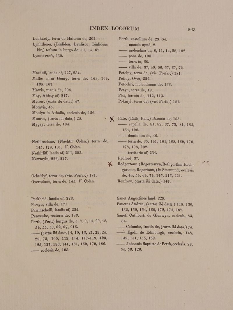 Lonkardy, terra de Haltoun de, 202. Lynlitheou, (Linlideu, Lynliscu, Linlidcus- kir,) toftum in burgo de, 11, 15, 67. Lyonis croft, 230. Macduff, lands of, 227, 234. Malles infra Goury, terra de, 163, 164, 165, 167. Mawis, manis de, 206. May, Abbay of, 217. Melros, (carta ibi data,) 47. Moravia, 45. Moulyn in Atholia, ecclesia de, 126. Munros, (carta ibi data,) 25. Mygvy, terra de, 194. X Nethircolane, (Nachtir Colan,) terra de, 145, 179, 181. V. Colan. Nethirliff, lands of, 211, 223. Newmyln, 226, 227. Ochtirlyf, terra de, (vic. Forfar,) 181. Overcolane, terra de, 145. V. Colan. Parkheid, landis of, 223. Parsyis, villa de, 171. Pawinscheill, landis of, 225. Penycuke, rectoria de, 196. Perth, (Pert,) burgus de, 5, 7, 9, 14, 29, 48, 54, 55, 56, 62, 67, 216. . (carte ibi date,) 4, 10, 13, 21, 23, 24, 29, 73, 100, 113, 114, 117-119, 123, 125, 127, 136, 141, 161, 169, 179, 186. —— ecclesia de, 103. 263 Perth, castellum de, 29, 54. mansio apud, 2. molendina de, 6, 11, 14, 28, 102, pons de, 103. terra in, 56. villa de, 37, 49, 56, 57, 67, 72. Petelpy, terra de, (vic. Forfar,) 181. Petluy, Over, 227. Petochri, molendinum de, 166. Petyn, terra de, 19. Plat, foresta de, 112, 113. Pokmyl, terra de, (vic. Perth,) 181. Rate, (Rath, Rait,) Baronia de, 198. capella de, 31, 32, 67, 73, 81, 153, 154, 198. dominium de, 46. terra de, 35, 141, 161, 168, 169, 170, 178, 198, 232. territorie of, 234. Redford, 37. Redgortoun, (Rogortewyn, Rothgorthin, Roch- | 758 gortene, Rogortoun,) in Starmund, ecclesia de, 44, 54, 64, 74, 145, 216, 221. Renfrew, (carta ibi data,) 147. Sanct Augustines land, 229. Sanctus Andrea, (carte ibi date,) 118, 130, 132, 150, 154, 160, 172, 174, 187. Saneti Cuthberti de Glenwyn, ecclesia, 83, 84. Columbe, Insula de, (carta ibi data,) 74. —— Egidii de Edinburgh, ecclesia, 148, 149, 151, 155, 159. Johannis Baptiste de Perth, ecclesia, 29, 54, 56, 126.