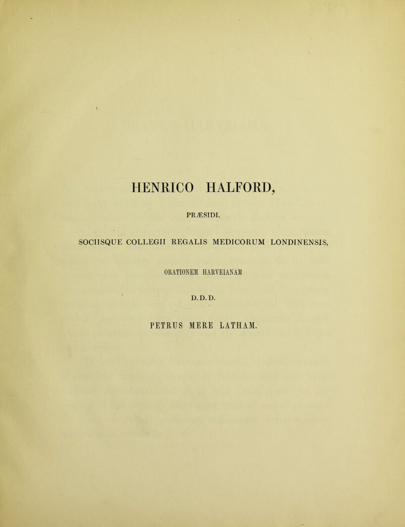 HENRICO HALFORD, PRiESIDI, SOCIISQUE COLLEGII REGALIS MEDICORUM LONDINENSIS, ORATIONEM HARYEIANAI D.D.D. PETRUS MERE LATHAM.