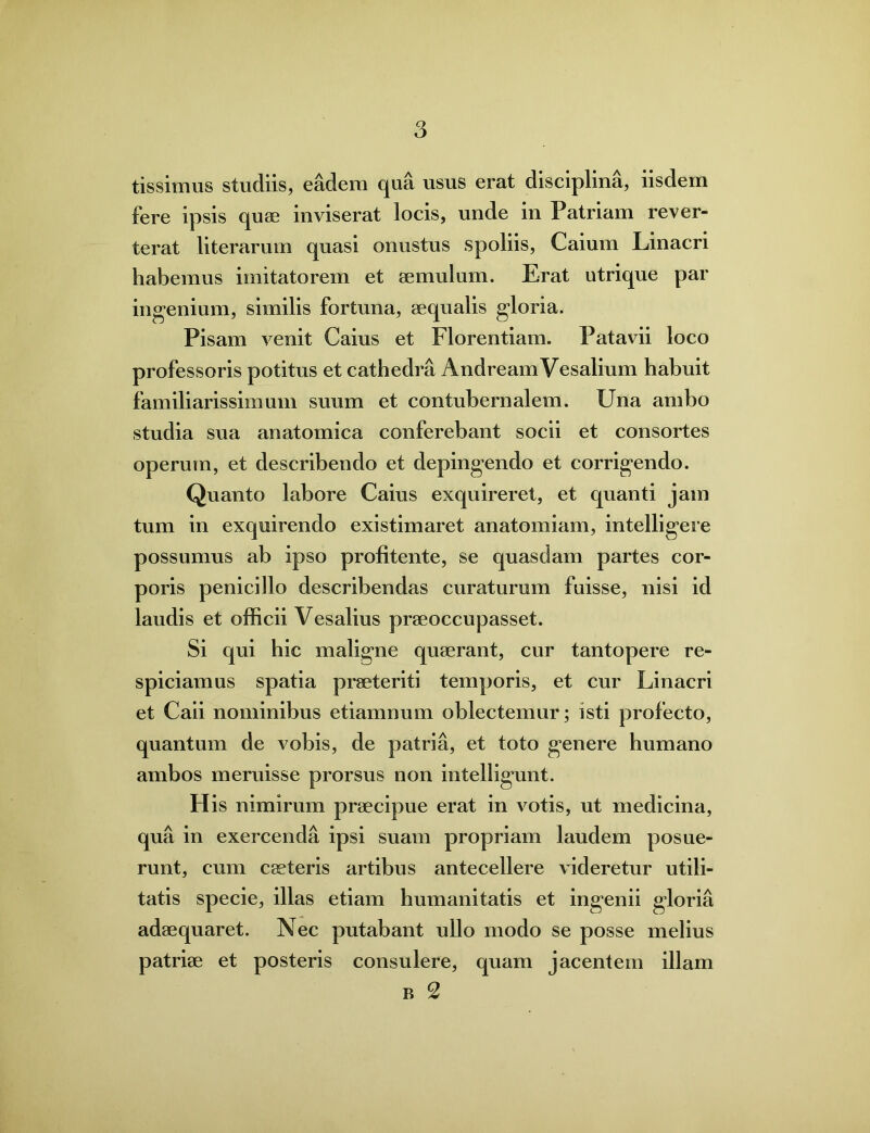 tissimus studiis, eadem qua usus erat disciplina, iisdem fere ipsis quae inviserat locis, unde in Patriam rever- terat literarum quasi onustus spoliis, Caium Linacri habemus imitatorem et aemulum. Erat utrique par ingenium, similis fortuna, aequalis gloria. Pisam venit Caius et Florentiam. Patavii loco professoris potitus et cathedra AndreamVesalium habuit familiarissimum suum et contubernalem. Una ambo studia sua anatomica conferebant socii et consortes operum, et describendo et depingendo et corrigendo. Quanto labore Caius exquireret, et quanti jam tum in exquirendo existimaret anatomiam, intelligere possumus ab ipso profitente, se quasdam partes cor- poris penicillo describendas curaturum fuisse, nisi id laudis et officii Vesalius praeoccupasset. Si qui hic maligne quaerant, cur tantopere re- spiciamus spatia praeteriti temporis, et cur Linacri et Caii nominibus etiamnum oblectemur; isti profecto, quantum de vobis, de patria, et toto genere humano ambos meruisse prorsus non intelligunt. His nimirum praecipue erat in votis, ut medicina, qua in exercenda ipsi suam propriam laudem posue- runt, cum caeteris artibus antecellere videretur utili- tatis specie, illas etiam humanitatis et ingenii gloria adaequaret. Nec putabant ullo modo se posse melius patriae et posteris consulere, quam jacentem illam b 2