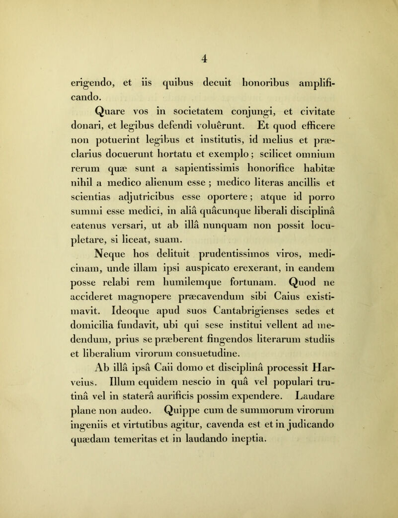 erigendo, et iis quibus decuit honoribus amplifi- cando. Quare vos in societatem conjungi, et civitate donari, et legibus defendi voluerunt. Et quod efficere non potuerint legibus et institutis, id melius et prae- clarius docuerunt hortatu et exemplo; scilicet omnium rerum quae sunt a sapientissimis honorifice habitae nihil a medico alienum esse ; medico literas ancillis et scientias adjutricibus esse oportere; atque id porro summi esse medici, in alia quacunque liberali disciplina eatenus versari, ut ab illa nunquam non possit locu- pletare, si liceat, suam. Neque hos delituit prudentissimos viros, medi- cinam, unde illam ipsi auspicato erexerant, in eandem posse relabi rem humilemque fortunam. Quod ne accideret magnopere praecavendum sibi Caius existi- mavit. Ideoque apud suos Cantabrigienses sedes et domicilia fundavit, ubi qui sese institui vellent ad me- dendum, prius se praeberent fingendos literarum studiis et liberalium virorum consuetudine. Ab illa ipsa Caii domo et disciplina processit Har- veius. Illum equidem nescio in qua vel populari tru- tina vel in statera aurificis possim expendere. Laudare plane non audeo. Quippe cum de summorum virorum ingeniis et virtutibus agitur, cavenda est et in judicando quaedam temeritas et in laudando ineptia.