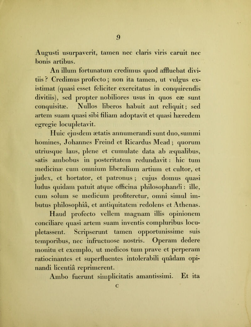 Augusti usurpaverit, tamen nec claris viris caruit nec bonis artibus. An illum fortunatum credimus quod affluebat divi- tiis ? Credimus profecto; non ita tamen, ut vulgus ex- istimat (quasi esset feliciter exercitatus in conquirendis divitiis), sed propter nobiliores usus in quos eae sunt conquisitae. Nullos liberos habuit aut reliquit; sed artem suam quasi sibi filiam adoptavit et quasi haeredem egregie locupletavit. Huic ejusdem aetatis annumerandi sunt duo, summi homines, Johannes Freind et Ricardus Mead; quorum utriusque laus, plene et cumulate data ab aequalibus, satis ambobus in posteritatem redundavit : hic tum medicinae cum omnium liberalium artium et cultor, et judex, et hortator, et patronus ; cujus domus quasi ludus quidam patuit atque officina philosophandi: ille, cum solum se medicum profiteretur, omni simul im- butus philosophia, et antiquitatem redolens et Athenas. Haud profecto vellem magnam illis opinionem conciliare quasi artem suam inventis compluribus locu- pletassent. Scripserunt tamen opportunissime suis temporibus, nec infructuose nostris. Operam dedere monitu et exemplo, ut medicos tum prave et perperam ratiocinantes et superfluentes intolerabili quadam opi- nandi licentia reprimerent. Ambo fuerunt simplicitatis amantissimi. Et ita c