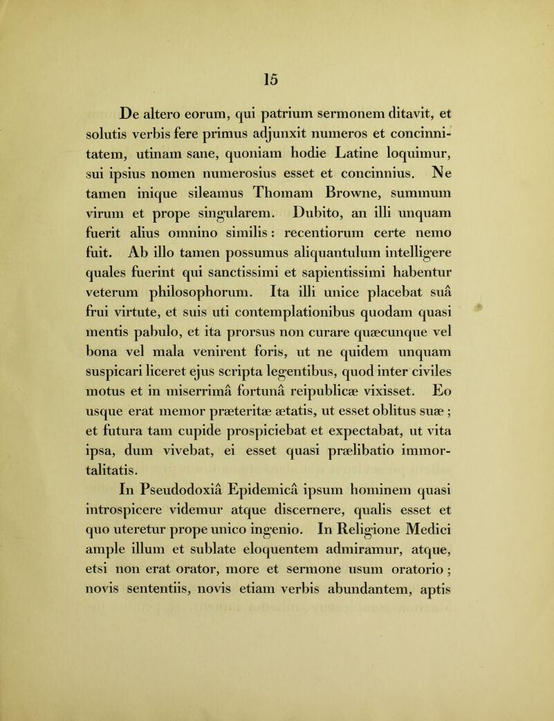 De altero eorum, qui patrium sermonem ditavit, et solutis verbis fere primus adjunxit numeros et concinni- tatem, utinam sane, quoniam hodie Latine loquimur, sui ipsius nomen numerosius esset et concinnius. Ne tamen inique sileamus Thomam Browne, summum virum et prope singularem. Dubito, an illi unquam fuerit alius omnino similis: recentiorum certe nemo fuit. Ab illo tamen possumus aliquantulum intelligere quales fuerint qui sanctissimi et sapientissimi habentur veterum philosophorum. Ita illi unice placebat sua frui virtute, et suis uti contemplationibus quodam quasi mentis pabulo, et ita prorsus non curare quaecunque vel bona vel mala venirent foris, ut ne quidem unquam suspicari liceret ejus scripta legentibus, quod inter civiles motus et in miserrima fortuna reipublicae vixisset. Eo usque erat memor praeteritae aetatis, ut esset oblitus suae; et futura tam cupide prospiciebat et expectabat, ut vita ipsa, dum vivebat, ei esset quasi praelibatio immor- talitatis. In Pseudodoxia Epidemica ipsum hominem quasi introspicere videmur atque discernere, qualis esset et quo uteretur prope unico ingenio. In Religione Medici ample illum et sublate eloquentem admiramur, atque, etsi non erat orator, more et sermone usum oratorio; novis sententiis, novis etiam verbis abundantem, aptis