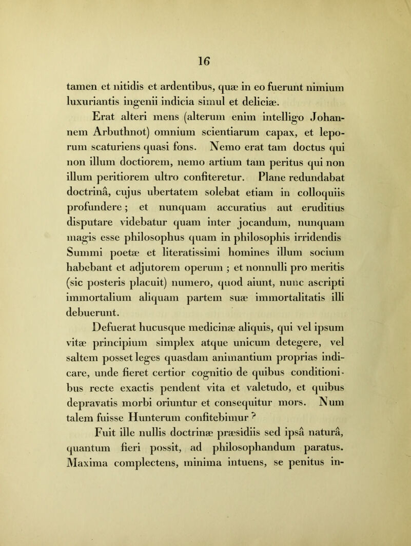 tamen et nitidis et ardentibus, quae in eo fuerunt nimium luxuriantis ingenii indicia simul et deliciae. Erat alteri mens (alterum enim intelligo Johan- nem Arbuthnot) omnium scientiarum capax, et lepo- rum scaturiens quasi fons. Nemo erat tam doctus qui non illum doctiorem, nemo artium tam peritus qui non illum peritiorem ultro confiteretur. Plane redundabat doctrina, cujus ubertatem solebat etiam in colloquiis profundere; et nunquam accuratius aut eruditius disputare videbatur quam inter jocandum, nunquam magis esse philosophus quam in philosophis irridendis Summi poetae et literatissimi homines illum socium habebant et adjutorem operum ; et nonnulli pro meritis (sic posteris placuit) numero, quod aiunt, nunc ascripti immortalium aliquam partem suae immortalitatis illi debuerunt. Defuerat hucusque medicinae aliquis, qui vel ipsum vitae principium simplex atque unicum detegere, vel saltem posset leges quasdam animantium proprias indi- care, unde fieret certior cognitio de quibus conditioni- bus recte exactis pendent vita et valetudo, et quibus depravatis morbi oriuntur et consequitur mors. Num talem fuisse Hunterum confitebimur ? Fuit ille nullis doctrinae praesidiis sed ipsa natura, quantum fieri possit, ad philosophandum paratus. Maxima complectens, minima intuens, se penitus in-