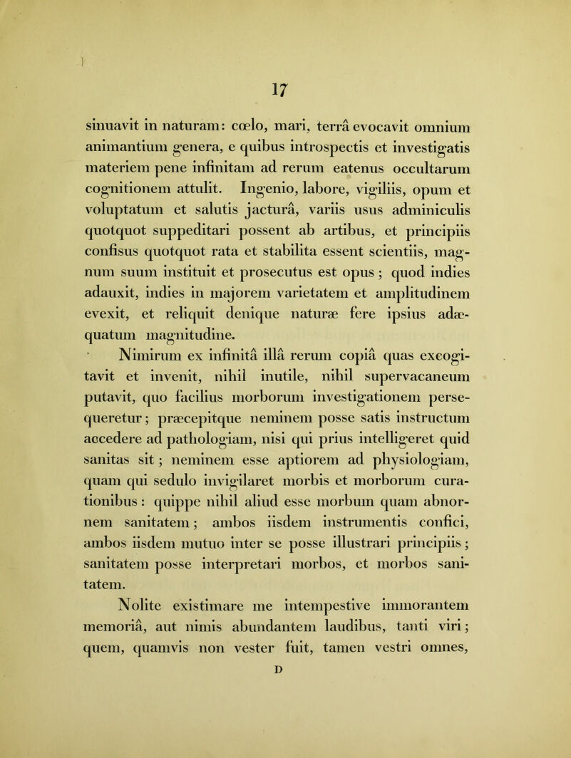 sinuavit in naturam: coelo, mari, terra evocavit omnium animantium genera, e quibus introspectis et investigatis materiem pene infinitam ad rerum eatenus occultarum cognitionem attulit. Ingenio, labore, vigiliis, opum et voluptatum et salutis jactura, variis usus adminiculis quotquot suppeditari possent ab artibus, et principiis confisus quotquot rata et stabilita essent scientiis, mag- num suum instituit et prosecutus est opus; quod indies adauxit, indies in majorem varietatem et amplitudinem evexit, et reliquit denique naturae fere ipsius adae- quatum magnitudine. Nimirum ex infinita illa rerum copia quas excogi- tavit et invenit, nihil inutile, nihil supervacaneum putavit, quo facilius morborum investigationem perse- queretur ; prsecepitque neminem posse satis instructum accedere ad pathologiam, nisi qui prius intelligeret quid sanitas sit; neminem esse aptiorem ad physiologiam, quam qui sedulo invigilaret morbis et morborum cura- tionibus : quippe nihil aliud esse morbum quam abnor- nem sanitatem; ambos iisdem instrumentis confici, ambos iisdem mutuo inter se posse illustrari principiis; sanitatem posse interpretari morbos, et morbos sani- tatem. Nolite existimare me intempestive immorantem memoria, aut nimis abundantem laudibus, tanti viri; quem, quamvis non vester fuit, tamen vestri omnes, D