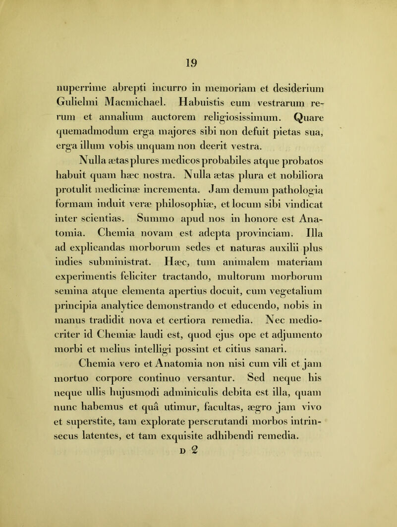 nuperrime abrepti incurro in memoriam et desiderium Gulielmi Macmichael. Habuistis eum vestrarum re- rum et annalium auctorem religiosissimum. Quare quemadmodum erga majores sibi non defuit pietas sua, erg*a illum vobis unquam non deerit vestra. Nulla aetas plures medicos probabiles atque probatos habuit quam haec nostra. Nulla aetas plura et nobiliora protulit medicinae incrementa. Jam demum pathologia formam induit verae philosophiae, et locum sibi vindicat inter scientias. Summo apud nos in honore est Ana- tomia. Chemia novam est adepta provinciam. Illa ad explicandas morborum sedes et naturas auxilii plus indies subministrat. Haec, tum animalem materiam experimentis feliciter tractando, multorum morborum semina atque elementa apertius docuit, cum vegetalium principia analytice demonstrando et educendo, nobis in manus tradidit nova et certiora remedia. Nec medio- criter id Chemiae laudi est, quod ejus ope et adjumento morbi et melius intelligi possint et citius sanari. Chemia vero et Anatomia non nisi cum vili et jam mortuo corpore continuo versantur. Sed neque his neque ullis hujusmodi adminiculis debita est illa, quam nunc habemus et qua utimur, facultas, aegro jam vivo et superstite, tam explorate perscrutandi morbos intrin- secus latentes, et tam exquisite adhibendi remedia. d 2