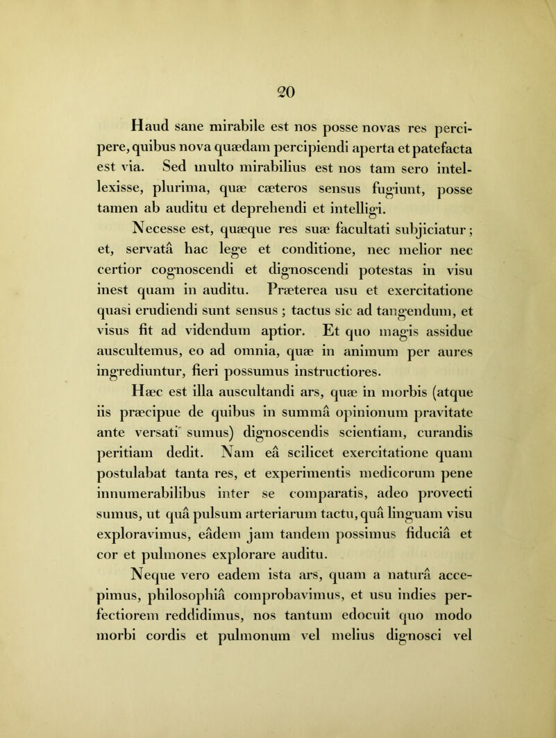 Haud sane mirabile est nos posse novas res perci- pere, quibus nova quaedam percipiendi aperta et patefacta est via. Sed multo mirabilius est nos tam sero intel- lexisse, plurima, quae caeteros sensus fugiunt, posse tamen ab auditu et deprehendi et intelligi. Necesse est, quaeque res suae facultati subjiciatur; et, servata hac lege et conditione, nec melior nec certior cognoscendi et dignoscendi potestas in visu inest quam in auditu. Praeterea usu et exercitatione quasi erudiendi sunt sensus ; tactus sic ad tangendum, et visus fit ad videndum aptior. Et quo magis assidue auscultemus, eo ad omnia, quae in animum per aures ingrediuntur, fieri possumus instructiores. Haec est illa auscultandi ars, quae in morbis (atque iis praecipue de quibus in summa opinionum pravitate ante versati sumus) dignoscendis scientiam, curandis peritiam dedit. Nam ea scilicet exercitatione quam postulabat tanta res, et experimentis medicorum pene innumerabilibus inter se comparatis, adeo provecti sumus, ut qua pulsum arteriarum tactu, qua linguam visu exploravimus, eadem jam tandem possimus fiducia et cor et pulmones explorare auditu. Neque vero eadem ista ars, quam a natura acce- pimus, philosophia comprobavimus, et usu indies per- fectiorem reddidimus, nos tantum edocuit quo modo morbi cordis et pulmonum vel melius dignosci vel