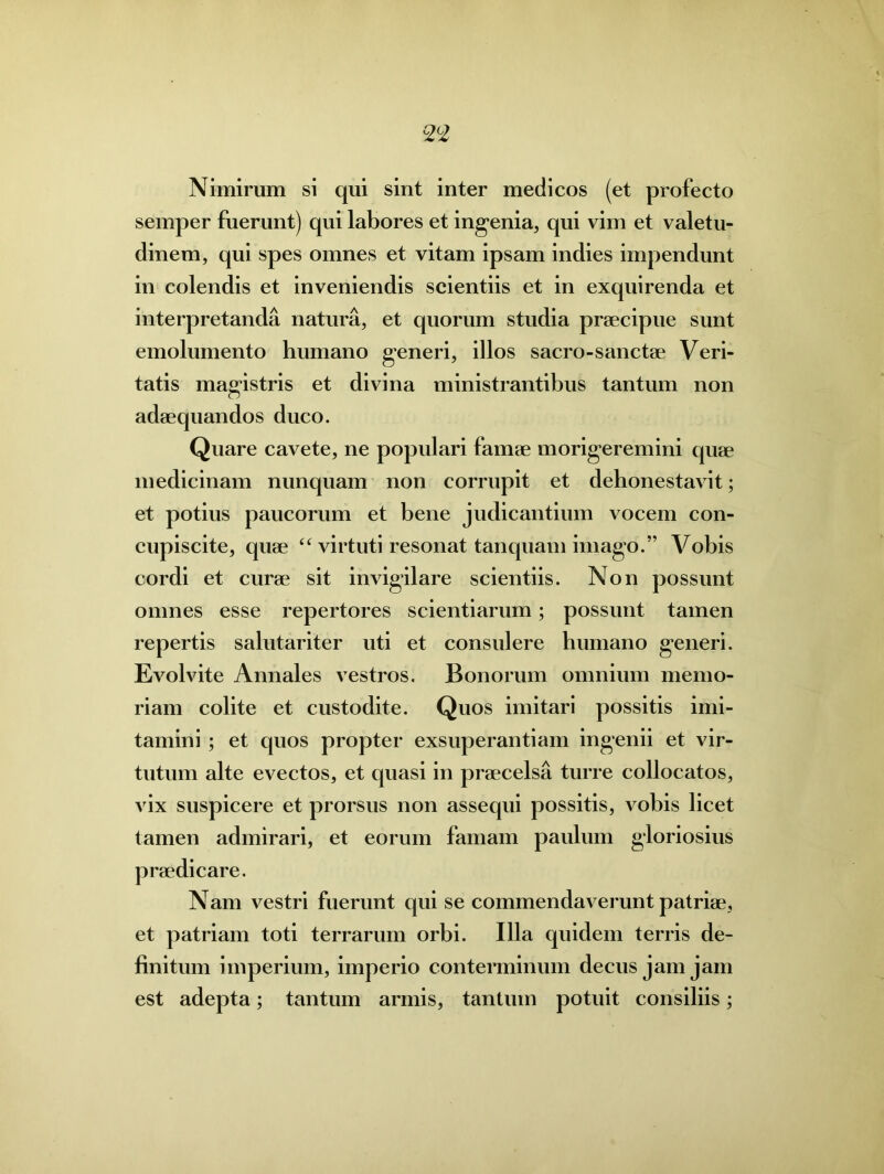 Nimirum si qui sint inter medicos (et profecto semper fuerunt) qui labores et ingenia, qui vim et valetu- dinem, qui spes omnes et vitam ipsam indies impendunt in colendis et inveniendis scientiis et in exquirenda et interpretanda natura, et quorum studia praecipue sunt emolumento humano generi, illos sacro-sanctae Veri- tatis magistris et divina ministrantibus tantum non adaequandos duco. Quare cavete, ne populari famae morigeremini quae medicinam nunquam non corrupit et dehonestavit; et potius paucorum et bene judicantium vocem con- cupiscite, quae “ virtuti resonat tanquam imago.” Vobis cordi et curae sit invigilare scientiis. Non possunt omnes esse repertores scientiarum; possunt tamen repertis salutariter uti et consulere humano generi. Evolvite Annales vestros. Bonorum omnium memo- riam colite et custodite. Quos imitari possitis imi- tamini ; et quos propter exsuperantiam ingenii et vir- tutum alte evectos, et quasi in praecelsa turre collocatos, vix suspicere et prorsus non assequi possitis, vobis licet tamen admirari, et eorum famam paulum gloriosius praedicare. Nam vestri fuerunt qui se commendaverunt patriae, et patriam toti terrarum orbi. Illa quidem terris de- finitum imperium, imperio conterminum decus jam jam est adepta; tantum armis, tantum potuit consiliis;