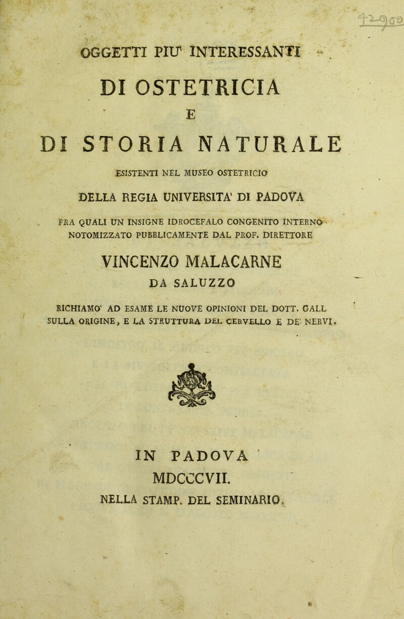 OGGETTI PIU’ INTERESSANTI DI OSTETRICIA E DI STORIA NATURALE ESISTENTI NEL MUSEO OSTETRICIO DELLA REGIA UNIVERSITÀ' DI PADOVA FRA QUALI UN INSIGNE IDROCEFALO CONGENITO INTERNO NOTOMIZZATO PUBBLICAMENTE DAL PROF. DIRETTORE VINCENZO MALACARNE DA SALUZZO RICHIAMO' AD ESAME LE NUOVE OPINIONI DEL DOTT. GALL SULLA ORIGINE, E LA STRUTTURA DEL CERVELLO E DE’ NERVI. IN PADOVA MDCCCVII. NELLA STAMP. DEL SEMINARIO.