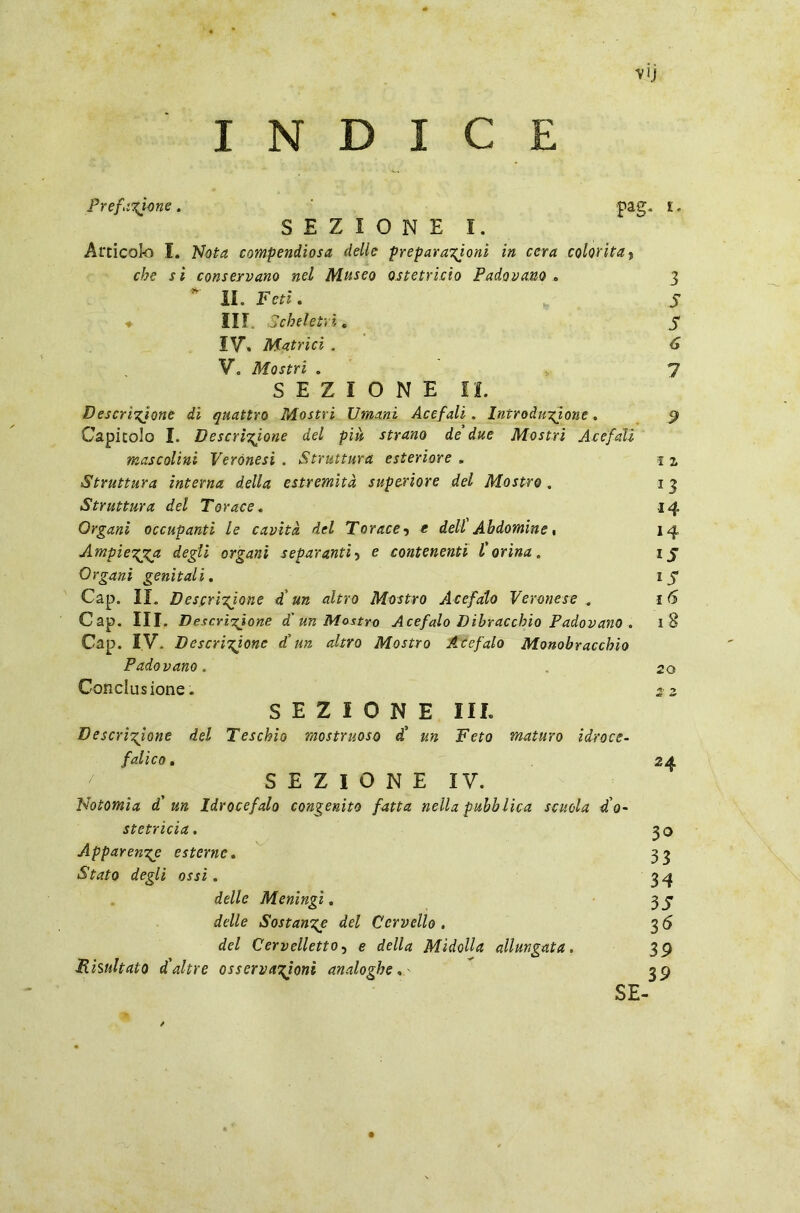 V1J INDICE SEZIONE!. Articolo I. Nota compendiosa delle preparazioni in cera colorita, che si conservano nel Museo ostetricia Padovano . 3 IL Feti. ♦ III. Scheletri. IV, Matrici . V. Mostri . 7 SEZIONE IL Descrittone di quattro Mostri Umani Acefali . Introduzione. Capitolo I. Descrìttone del più, strano de due Mostri Acefali mascolini Veronesi . Struttura esteriore . 1 2, Struttura interna della estremità superiore del Mostro . 1 3 Struttura del Torace. 14 Organi occupanti le cavità del Torace •> e dell Ah domine % 14 Ampiezza degli organi separanti5 e contenenti l'orina. 1 j Organi genitali. 17 Cap. II. Descrizione di un altro Mostro Acefalo Veronese . i (5 Gap. III. Descrizione d'un Mostro Acefalo Dibracchio Padovano . 18 Cap. IV. Descrizione d'un altro Mostro Acefalo Monobracchio Padovano. 20 Conclusione. 2 2. SEZIONE III. Descrizione del Teschio mostruoso d' un Feto maturo idroce- falico. 24 Notomia d' un Idrocefalo congenito fatta nella pubb lica scuola d'o- stetricia . Apparenze esterne. Stato degli ossi . delle Meningi. delle Sostanze del Cervello . del Cervelletto, e della Midolla allungata. Risultato d'altre osservazioni analoghe 3° 33 34 35 36 39 39 Os C/J