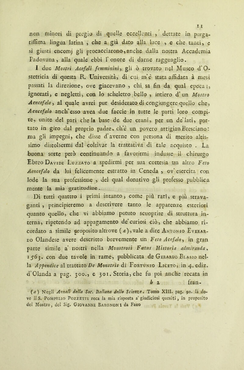 tiffima lingua latina , che a già dato alla, luce , e che tanti, e sì giusti encomj gli procacciarono,anche dalla nostra Accademia Padovana, alla quale ebbi l’onore di darne ragguaglio. I due Mostri Acefali femminini, gli ò trovato nel Museo d 0- stetricia di questa R. Università, di cui m’e stata affidata à mesi passati la direzione, ove giacevano , chi sa fin da qual epoca', ignorati, e negletti, con lo scheletro bello , intiero d’un Mostro A encefalo, al quale avrei pur desiderato di congiungere quello che, A encefalo anch’esso avea due faccie in tutte le parti loro compi- te, unite del pari chela base de due crani, per un de’iati, por- tato in giro dal proprio padre, che un povero artigianBresciano: ma gli impegni, che disse d*averne con persona di merito altis- simo distolsermi dal coltivar la trattativa di tale acquisto . La buona sorte però continuando a favorirmi indusse il chirurgo Ebreo Davide Luzzato a spedirmi per sua cortesia un altro Feto Aencefalo da lui felicemente estratto in Ceneda 5 ov’ esercita con lode la sua professione , del qual donativo gli professo pubblica mente la mia gratitudine. Di tutti quattro i primi intanto, come più rari, e più strava- ganti , principieremo a descrivere tanto le apparenze esteriori quanto quello, che vi abbiamo potuto scuoprire di struttura in- terna, ripetendo ad appagamento de’curiosi ciò, che abbiamo ri- cordato a simile proposito altrove ( a)-, vale a dire Antonio Everar- do Olandese avere descritto brevemente un Feto Acefalo, in gran parte simile a’ nostri nella Monstrosi Foetus Historia admiranda „ 1563. con due tavole in rame, pubblicata de Gerardo Blasio nel- la Appendice al trattato Do Monstris di Fortùnio Liceto, in 4. ediz. d’Olanda a pag. 300.5 e 301. Storia, che fu poi anche recata in, h z fran- ca) Negli Annali della Soc. italiana dell» Scienze. Tomo XIII. pag. 90. là do- ve il S. Pompilio Pozzetti reca la mia risposta a’giudiciosi quesiti, in proposito del Mostro, del Sig. Giovanni Bargnoni da Fano