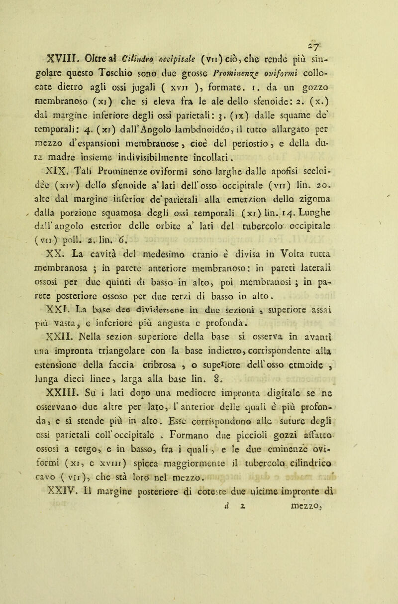 *7 XVIII. Oltreai Cilindro occipitale (vn)ciò,che rende più sin- golare questo Teschio sono due grosse Prominente oviformi collo- cate dietro agli ossi jugali ( xvii ), formate, i. da un gozzo membranoso (xi) che si eleva fra le ale dello sfenoide: 2. (x.) dai margine inferiore degli ossi parietali: 3. (ix) dalle squame de’ temporali: 4, (xi) dall’Angolo lambdnoidéo, il tutto allargato per mezzo d’espansioni membranose * cioè del periostio, e della du- ra madre insieme indivisibilmente incollati. XIX. Tali Prominenze oviformi sono larghe dalle apofisi sceloi» dèe (xiv) dello sfenoide a’lati dell’osso occipitale (vii) lin. 20. alte dal margine inferior de’parietali alla emerzion dello zigoma dalla porzione squamosa degli ossi temporali (xi) lin. 14. Lunghe dall’ angolo esterior delle orbite a’ lati del tubercolo occipitale (vii) poli» 2, lin. 6. XX. La cavità del medesimo cranio è divisa in Volta tutta membranosa 5 in parete anteriore membranoso: in pareti laterali ossosi per due quinti di basso in alto, poi membranosi ; in pa- rete posteriore ossoso per due terzi di basso in alto » XXL La base dee dividersene in due sezioni * superiore assai più vasta, e inferiore più angusta e profonda. XXII. Nella sezion superiore della base si osserva in avanti una impronta triangolare con la base indietro* corrispondente alla estensione della faccia cribrosa * o superiore dell'osso etmoide a lunga dieci linee* larga alla base lin. 8. XXIII. Su i lati dopo una mediocre impronta digitale se ne osservano due altre per lato, 1’ anterior delle quali è più profon- da* e si stende più in alto. Esse corrispondono alle suture degli ossi parietali colf occipitale . Formano due piccioli gozzi affatto ossosi a tergo, e in basso, fra i quali , e le due eminenze ovi- formi (xi, e xvni) spicca maggiormente il tubercolo cilindrico cavo (vii), che sta lord nel mezzo. XXIV. Il margine posteriore di coteste due ultime impronte dì d z mezzo.