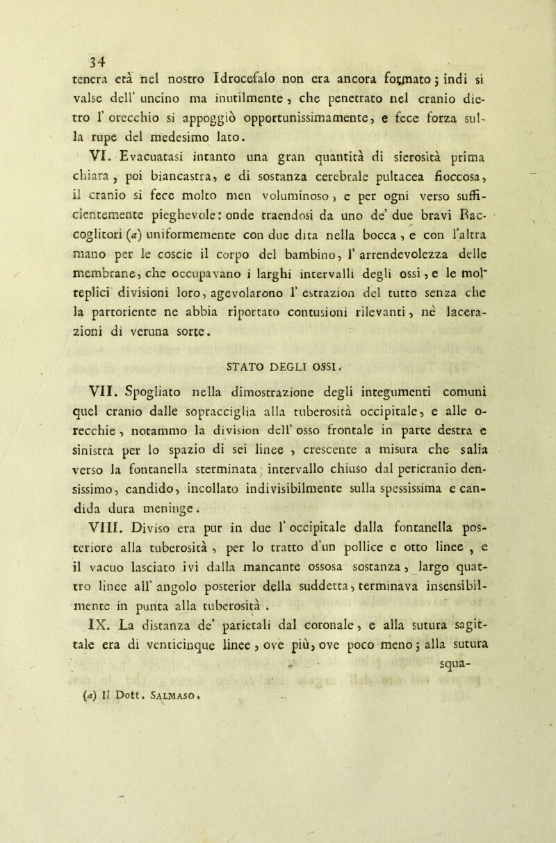 tenera età nel nostro Idrocefalo non era ancora fognato 5 indi sì valse dell’ uncino ma inutilmente , che penetrato nel cranio die- tro 1’ orecchio si appoggiò opportunissimamente, e fece forza sul- la rupe del medesimo lato. VI. Evacuatasi intanto una gran quantità di sierosità prima chiara, poi biancastra, e di sostanza cerebrale pultacea fioccosa, il cranio si fece molto men voluminoso, e per ogni verso suffi- cientemente pieghevole: onde traendosi da uno de’due bravi Bac- coglitori fz) uniformemente con due dita nella bocca , e con l’altra mano per le coscie il corpo del bambino, l’arrendevolezza delle membrane, che occupavano i larghi intervalli degli ossi, e le mol replici divisioni loro, agevolarono 1’ estrazion del tutto senza che la partoriente ne abbia riportato contusioni rilevanti, né lacera- zioni di veruna sorte. STATO DEGLI OSSI. VII. Spogliato nella dimostrazione degli integumenti comuni quel cranio dalle sopracciglia alla tuberosità occipitale, e alle o- recchie , notammo la divisimi dell’ osso frontale in parte destra e sinistra per lo spazio di sei linee , crescente a misura che salia verso la fontanella sterminata intervallo chiuso dal pericranio den- sissimo, candido, incollato indivisibilmente sulla spessissima e can- dida dura meninge. Vili. Diviso era pur in due l'occipitale dalla fontanella pos- teriore alla tuberosità , per lo tratto d’un pollice e otto linee , e il vacuo lasciato ivi dalla mancante ossosa sostanza, largo quat- tro linee all’angolo posterior della suddetta, terminava insensibil- mente in punta alla tuberosità . IX. La distanza de’ parietali dal coronale, e alla sutura sagit- tale era di venticinque linee , ove più, ove poco meno 5 alla sutura * squa- (a) II Dott. SALMASO.