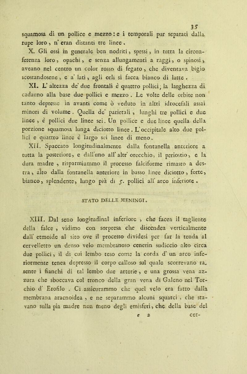 35* squamosa di nn pollice e mezzo : e i temporali pur separati dalla rupe loro , ri eran distanti tre linee . X. Gli ossi in generale ben nodriti, spessi > in tutta la circon- ferenza loro, opachi , e senza allungamenti a raggi, o spinosi > aveano nel centro un color rosso di fegato ■> che diventava bigio scostandosene , e a’ lati> agli orli si facea bianco di latte . XI. L’ altezza de’ due frontali e quattro pollici, la larghezza dì cadauno alla base due pollici e mezzo . Le volte delle orbite non tanto depresse in avanti come ò veduto in altri idrocefali assai minori di volume . Quella de parietali , lunghi tre pollici e due linee , é pollici due linee sei. Un pollice e due linee quella della porzione squamosa lunga diciotto linee. L’occipitale alto due pol- lici e quattro linee è largo sci linee dì meno.. XII. Spaccato longitudinalmente dalla fontanella anteriore a tutta la posteriore, e dall’uno all’ altr orecchio, il periostio, e la dura madre , risparmiammo il processo falciforme rimasto a des- tra, alto dalla fontanella anteriore in basso linee diciotto , forte,, biancosplendente, lungo piti di 5. pollici all’ arco inferiore « STATO DELLE MENINGE XIII* Dal seno longitudinal inferiore , che facea il tagliente della falce > vidimo con sorpresa che discendea verticalmente dall’ etmoide al sito ove il processo dividesi per far la tenda al cervelletto un denso velo membranoso cenerin sudicelo alto circa due pollici, il di cui lembo teso come la corda d un arco infe- riormente tenea depresso il corpo calloso sul quale scorrevano ra„ sente i fianchi di tal lembo due arterie , e una grossa vena az- zura che sboccava col tronco della gran vena di Galeno nel Tor- chio d’ Erofilo . Ci assicurammo che quei velo era fatto dalia membrana aracnoidea , e ne separammo alcuni squarci , che sta- vano sulla pia madre non toeno degli emisferi,, che della base dei e z cer- /