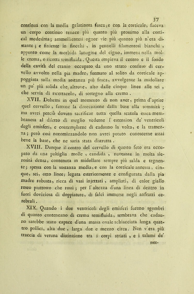 continua con la media gelatinosa fosca,e con la corticale, faceva un corpo continuo tenace più quanto più prossimo alla cortì- cal medesima5 ammollientesi ognor vie più quanto piu n’era di- stante 5 e finiente in fiocchi , in pennelli filamentosi bianchi , appunto come la morbida lanugine del cigno, immersi nella mol- le crema, o ricotta semifluida . Questa empieva il centro e il fondo della cavita del cranio occupato da uno strato confuso di cer- vello avvolto nella pia madre, formato al solito da corticale ap- poggiata sulla media sostanza più fosca, avvolgente la midollare un po’ più solida che altrove, alco dalle cinque linee alle sei , che servia di ricettacolo, di sostegno alla crema . XVII. Dolsemi in quel momento di non aver, prima d’aprire quel cervello , fattone la dissecazione dalla base alla sommità ; ma avrei perciò dovuto sacrificar tutta quella scatola ossea-mem- branosa al diletto di meglio vederne f estension de’ ventricoli degli emisferi, e contemplarne di cadauno la volta, e la tramez- za j però così notomizzandolo non avrei potuto conoscerne assai bene la base, che ne saria stata distrutta . XVIII. Dunque il centro del cervello di questo fero era occu- pato da una poltiglia molle , candida , nuotante in molta sie- rosità densa, contenuta in midollare sempre più salda e tegnen- te ; spessa conia sostanza media, e con la corticale annessa, cin- que, sei, otto linee; legata esteriormente e configurata dalla pia madre robusta, ricca di vasi injettati , ampliati, di color giallo roseo piuttosto che rossi j per 1’ altezza d’una linea di dentro in fuori doviziosa di doppiature, di falci immerse negli anfratti ce- rebrali . XIX. Quando i due ventricoli degli emisferi furono sgombri di quanto conteneano di crema semifluida, sembrava che cadau- no sarebbe staro capace d una massa ovale schiacciata lunga quat- tro pollici, alta due , larga due e mezzo circa. Non v’era più traccia di veruna distinzione tra i corpi striati , e i talami de’ ner-