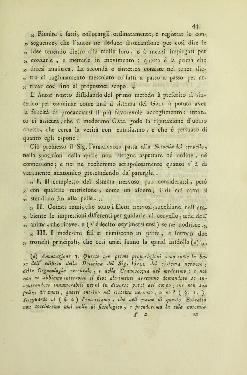 „ Riunire i fatti, collocargli ordinatamente, e registrar le con- j, seguenze, che l’autor ne deduce dissecandone per così dire le „ idee tenendo dietro alle molle loro, e à mezzi impiegati per „ cozzarle , e metterle in movimento : questa e la prima che ,, dicesi analitica. La seconda o sintetica consiste nel tener die- 5, tro al ragionamento mescolato co’fatti a passo a passo per ar- „ rivar così fino al propostoci scopo. „ L’ Autor nostro diffidando del primo metodo à preferito il sin- tetico per esaminar come mai il sistema del Gall à potuto aver la felicità di procacciarsi il più favorevole accoglimento : intan- to ci assicura, che il medesimo Gall gode la riputazione d’uomo onesto, che cerca la verità con entusiasmo, e che e persuaso di quanto egli espone . Ciò premesso il Sig. Friedlander passa alla Notomiadel cervello, nella sposizion della quale non bisogna aspettare né ordine , né connessione $ e noi ne recheremo scrupolosamente quanto v’ à di veramente anatomico prescindendo da’ parerghi . „ I. Il complesso del sistema nervoso può considerarsi, però „ con qualche restrizione , come un albero, i di cui rami si 35 stendono fin alla pelle . » „ II. Cotesti rami, che sono ì filetti nervosi,succhiano nellVam- ,5 biente le impressioni differenti per guidarle al cervello, sede deir „ anima, che riceve, e ( s’ é lecito esprimersi così) se ne nodrisce. » „ IIL. I medesimi fili si riuniscono in parte, e formali due „ tronchi principali, che così uniti fanno la spinai midolla (a) Annotazione i. Queste tre prime proposizioni sono come la ba- se dell edificio della Dottrina del Sig. Gall del sistema nervoso , della Organologia cerebrale , e della Cranoscopia del medesimo ; e noi non ne abbiamo interrotto il filo; altrimenti avremmo domandato se in- contrandosi innumerabili nervi in diverse parti del corpo , che non son pelle? diramati, questi entrino nel sistema nervoso, o no? ( §. i. ). Jiisguardo al ( §. 2 ) Protestiamo , che nell’ esame di questo Estratto non toccheremo mai nulla di fisiologico , e prenderemo la sola notomìa f z in