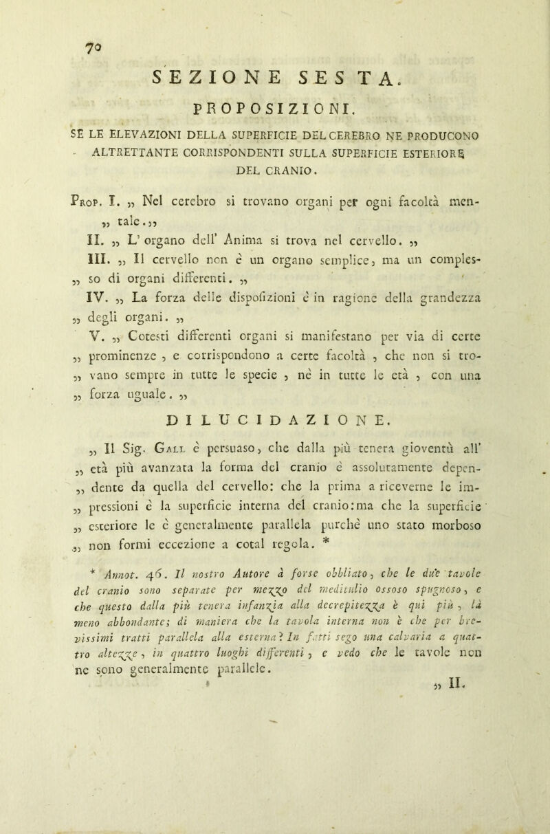 SEZIONE S E S T A. PROPOSIZIONI. SE LE ELEVAZIONI DELLA SUPERFICIE DEL CEREBRO NE PRODUCONO ALTRETTANTE CORRISPONDENTI SULLA SUPERFICIE ESTERIORE DEL CRANIO. Prop. I. Nel cerebro si trovano organi per ogni facoltà men- » tale. 35 IL 5, L organo dell Anima si trova nel cervello. 5) III. 3) Il cervello non è un organo semplice, ma un compie*- „ so di organi differenti. „ IV. 33 La forza delle dispofizioni è in ragione della grandezza 33 degli organi. „ V. ,3 Cotesti differenti organi si manifestano per via di certe 3, prominenze 5 e corrispondono a certe facoltà , che non si tro- 33 vano sempre in tutte le specie } nè in tutte le età 5 con una 3, forza uguale. 55 dilucidazione. 33 11 Sig. G all è persuaso j che dalla piu tenera gioventù all’ 3, età più avanzata la forma del cranio è assolutamente depen- ,, dente da quella del cervello: che la prima a riceverne le im- 3, pressioni è la superfìcie interna del cranio:ma che la superfìcie 3, esteriore le è generalmente parallela purché uno stato morboso 33 non formi eccezione a cotal regola. * * Annot. 46. Il nostro Autore a forse oblìiato, che le due tavole del cranio sono separate per meTpXo del meditulio ossoso spugnoso, e che questo dalla più tenera infanzia alla decrepiterà è qui più , là meno abbondante ; di maniera che la tavola interna non è che per bre- vissimi tratti parallela alla esternai In fatti sego una calvari a a quat- tro alter? 3 ln quattro luoghi differenti ? c vedo che le tavole non ne sono generalmente parallele. * IL