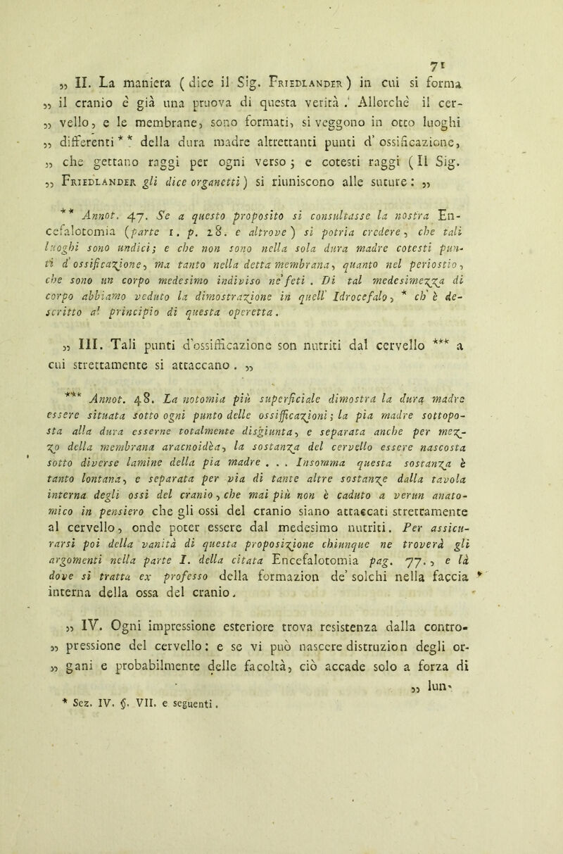 7' „ II. La maniera (dice il Sig. Frieblander ) in cui si forma 5, il cranio è già una pruova di questa verità Allorché il cer- ,5 vello, e le membrane, sono formaci, si veggono in otto luoghi ,5 differenti** della dura madre altrettanti punti d’ ossificazione, „ che gettano raggi per ogni verso} e cotesti raggi (Il Sig. 5, Friedlander gli dice organetti ) si riuniscono alle suture : „ ** Annot. 47. Se a questo proposito sì consultasse la nostra En- cefalotomia (parte i. p. 28. e altrove') si patria credere , che tali luoghi sono undici; e che non sono nella sola dura madre cotesti pun- ti d ossificatone, ma tanto nella detta membrana, quanto nel periostio, che sono un corpo medesimo indiviso ne'feti . Di tal medesimezza di corpo abbiamo veduto la dimostrazione in quell Idrocefalo, * eh è de- scritto al principio di questa operetta. 5, ìli. Tali punti d’ossifÉcazione son nutriti dal cervello *** a cui strettamente si attaccano . „ *** Annot. 48. La notomìa più superficiale dimostra la dura 'madre essere situata sotto ogni punto delle ossiffcazjonì ; la pia madre sottopo- sta alla dura esserne totalmente disgiunta 5 e separata anche per me%^ Zo della membrana aracnoidèa5 la sostanza del cervello essere nascosta sotto diverse lamine della pia madre . . . Insomma questa sostanza è tanto lontana, e separata per pia di tante altre sostanze dalla tavola interna degli ossi del cranio 5 che mai più non è caduto a verun anato- mico in pensiero che gli ossi del cranio siano attaccati strettamente al cervello, onde poter essere dal medesimo nutriti. Per assicu- rarsi poi della vanità di questa proposizione chiunque ne troverà gli argomenti nella parte I. della citata Encefalotomia pag. 77. , e là dove si tratta ex professo della formazion de’ solchi nella faccia interna della ossa del cranio. 55 IV. Ogni impressione esteriore trova resistenza dalla contro- 5, pressione del cervello: e se vi può nascere distruzion degli or- ,5 gani e probabilmente delle facoltà, ciò accade solo a forza di ,, luii' * Sez. IV. §. VII. e seguenti. 35