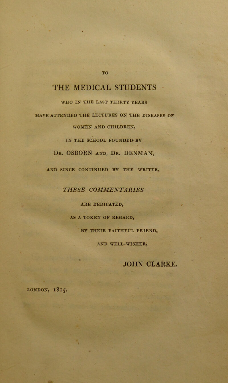 TO THE MEDICAL STUDENTS WHO IN THE LAST THIRTY YEARS HAVE ATTENDED THE LECTURES ON THE DISEASES OF WOMEN AND CHILDREN, IN THE SCHOOL FOUNDED BY Dr. OSBORN and, Dr. DENMAN, AND SINCE CONTINUED BY THE WRITER, THESE COMMENTARIES ARE DEDICATED, AS A TOKEN OF REGARD, BY THEIR FAITHFUL FRIEND, AND WELL-WISHER, JOHN CLARKE. LONDON, 1815