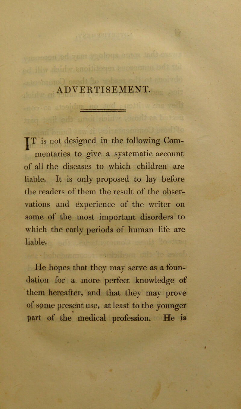 ADVERTISEMENT. JT is not designed in the following Com- mentaries to give a systematic account of all the diseases to which children are liable. It is only proposed to lay before the readers of them the result of the obser- vations and experience of the writer on some of the most important disorders to which the early periods of human life are liable. % He hopes that they may serve as a foun- dation for a more perfect knowledge of them hereafter, and that they may prove of some present use, at least to the younge? * part of the medical profession. He is