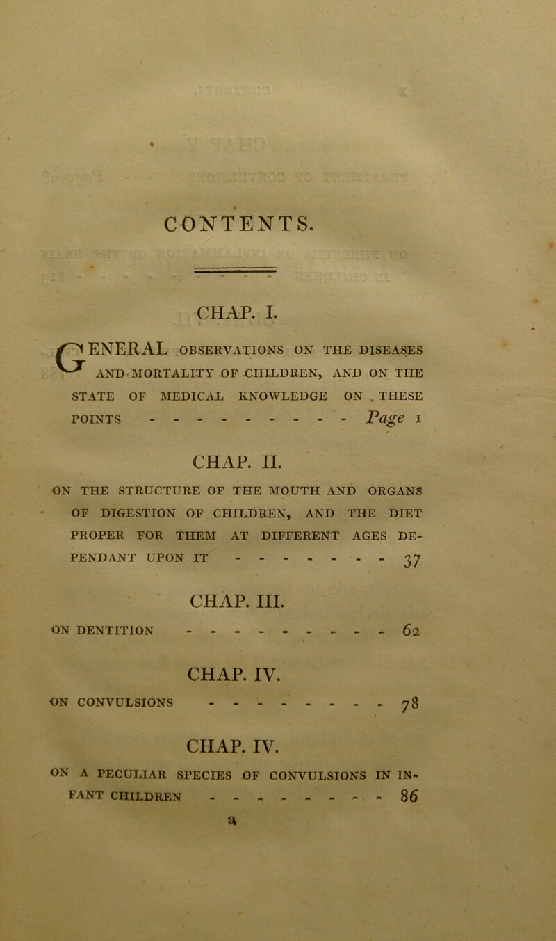 CONTENTS CHAP. I. » f * '• *>-> r ENERAL OBSERVATIONS ON THE DISEASES AND MORTALITY OF CHILDREN, AND ON THE STATE OF MEDICAL KNOWLEDGE ON k THESE points Page I / CHAP. II. ON THE STRUCTURE OF THE MOUTH AND ORGANS OF DIGESTION OF CHILDREN, AND THE DIET PROPER FOR THEM AT DIFFERENT AGES DE- PENDANT UPON IT 3 7 CHAP. III. ON DENTITION 62 > CHAP. IV. ON CONVULSIONS -------- CHAP. IV. ON A PECULIAR SPECIES OF CONVULSIONS IN IN- FANT CHILDREN --86