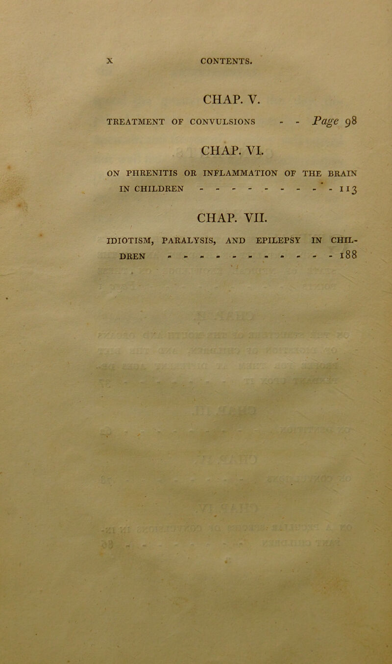 CHAP. V. TREATMENT OF CONVULSIONS - - Page 98 CHAP. VI. ON PHRENITIS OR INFLAMMATION OF THE BRAIN IN CHILDREN  - I 13 CHAP. VII. IDIOTISM, PARALYSIS, AND EPILEPSY IN CHIL- DREN - l88