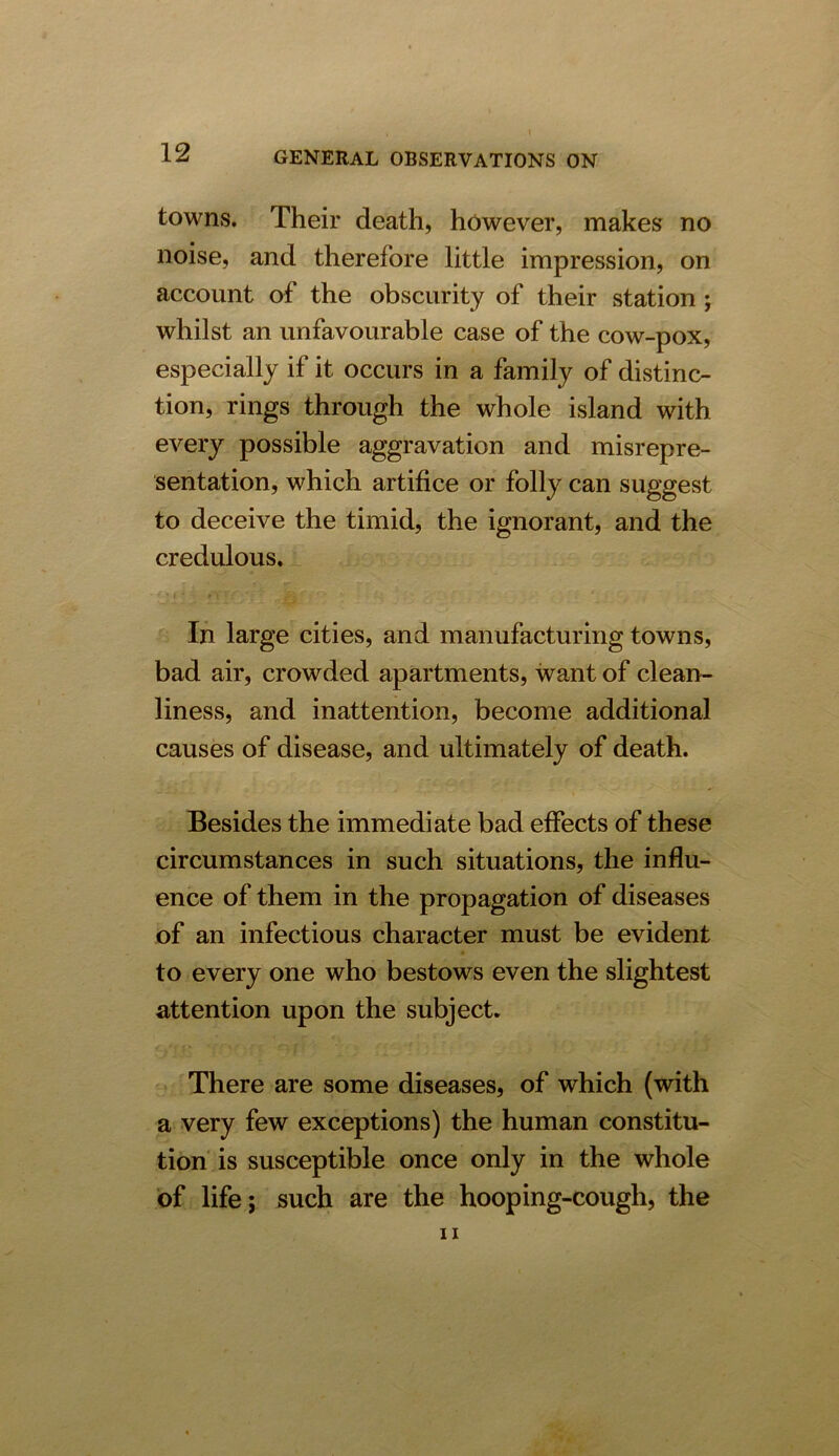 towns. Their death, however, makes no noise, and therefore little impression, on account of the obscurity of their station ; whilst an unfavourable case of the cow-pox, especially if it occurs in a family of distinc- tion, rings through the whole island with every possible aggravation and misrepre- sentation, which artifice or folly can suggest to deceive the timid, the ignorant, and the credulous. In large cities, and manufacturing towns, bad air, crowded apartments, want of clean- liness, and inattention, become additional causes of disease, and ultimately of death. Besides the immediate bad effects of these circumstances in such situations, the influ- ence of them in the propagation of diseases of an infectious character must be evident to every one who bestows even the slightest attention upon the subject. There are some diseases, of which (with a very few exceptions) the human constitu- tion is susceptible once only in the whole of life; such are the hooping-cough, the ii