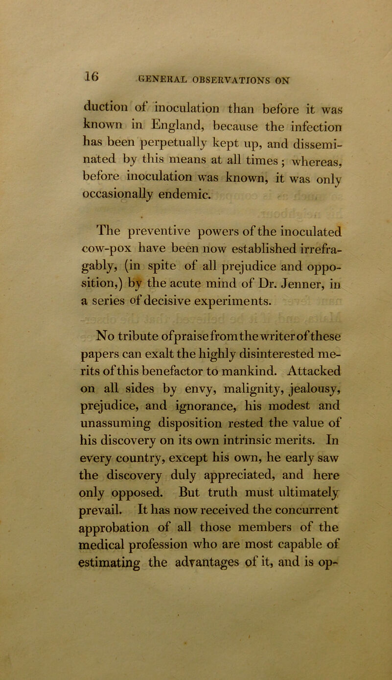 duction of inoculation than before it was known in England, because the infection has been perpetually kept up, and dissemi- nated by this means at all times; whereas, before inoculation was known, it was only occasionally endemic. The preventive powers of the inoculated cow-pox have been now established irrefra- gably, (in spite of all prejudice and oppo- vsition,) by the acute mind of Dr. Jenner, in a series of decisive experiments. No tribute ofpraise from the writer of these papers can exalt the highly disinterested me- rits of this benefactor to mankind. Attacked on all sides by envy, malignity, jealousy, prejudice, and ignorance, his modest and unassuming disposition rested the value of his discovery on its own intrinsic merits. In every country, except his own, he early saw the discovery duly appreciated, and here only opposed. But truth must ultimately prevail. It has now received the concurrent approbation of all those members of the medical profession who are most capable of estimating the advantages of it, and is op-