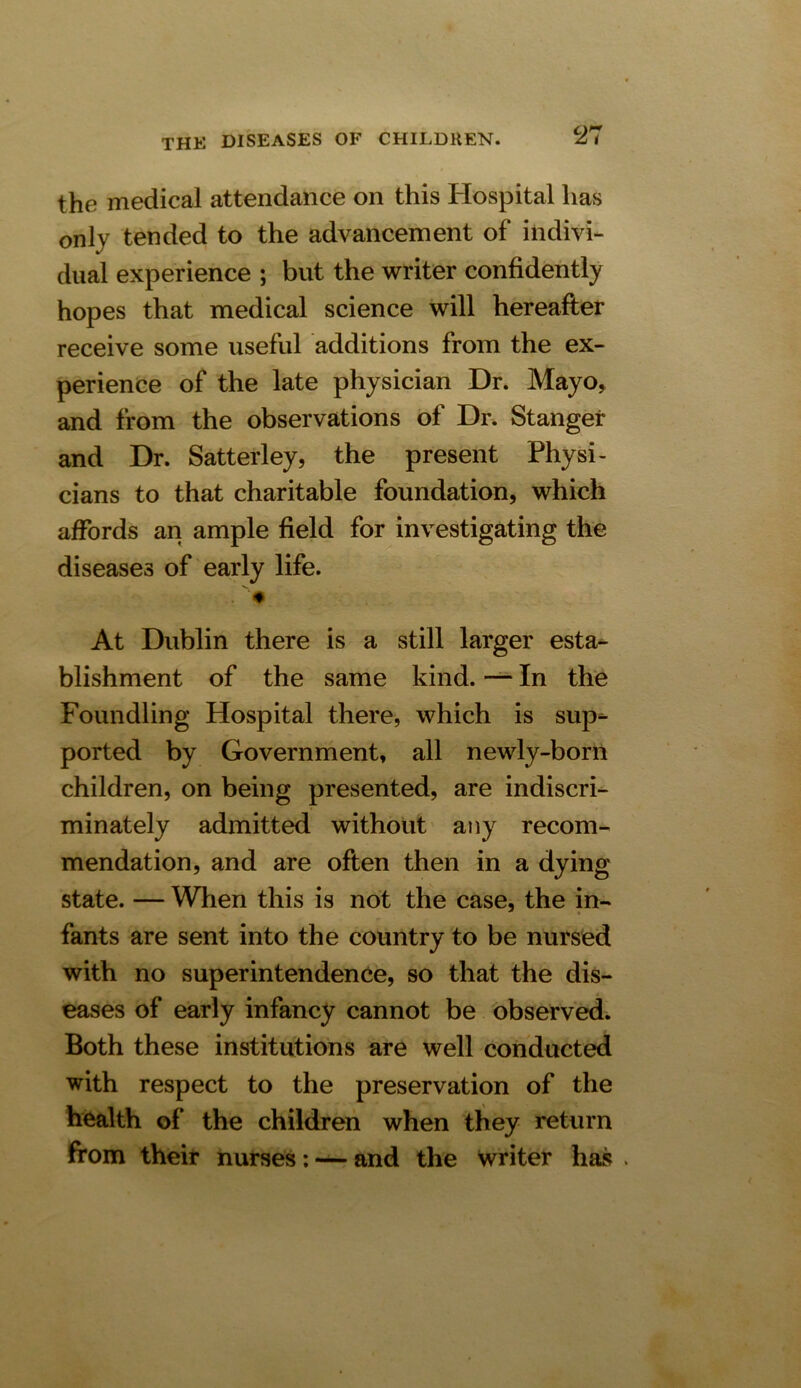 the medical attendance on this Hospital has only tended to the advancement of indivi- dual experience ; but the writer confidently hopes that medical science will hereafter receive some useful additions from the ex- perience of the late physician Dr. Mayo, and from the observations of Dr. St anger and Dr. Satterley, the present Physi- cians to that charitable foundation, which affords an ample field for investigating the diseases of early life. At Dublin there is a still larger esta- blishment of the same kind. — In the Foundling Hospital there, which is sup**- ported by Government, all newly-born children, on being presented, are indiscri- minately admitted without any recom- mendation, and are often then in a dying state. — When this is not the case, the in- fants are sent into the country to be nursed with no superintendence, so that the dis- eases of early infancy cannot be observed. Both these institutions are well conducted with respect to the preservation of the health of the children when they return from their nurses: — and the writer has