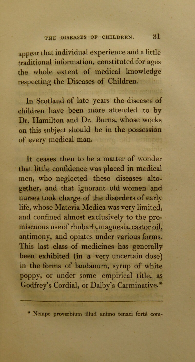 appear that individual experience and a little traditional information, constituted for ages the whole extent of medical knowledge respecting the Diseases of Children. In Scotland of late years the diseases of children have been more attended to by Dr. Hamilton and Dr. Burns, whose works on this subject should be in the possession of every medical man. It ceases then to be a matter of wonder that little confidence was placed in medical men, who neglected these diseases alto- gether, and that ignorant old women and nurses took charge of the disorders of early life, whose Materia Medica was very limited, and confined almost exclusively to the pro- miscuous use of rhubarb, magnesia, castor oil, antimony, and opiates under various forms. This last class of medicines has generally been exhibited (in a very uncertain dose) in the forms of laudanum, syrup of white poppy, or under some empirical title, as Godfrey’s Cordial, or Dalby’s Carminative.* * Nempe proverbium illud animo tenaci forte com-