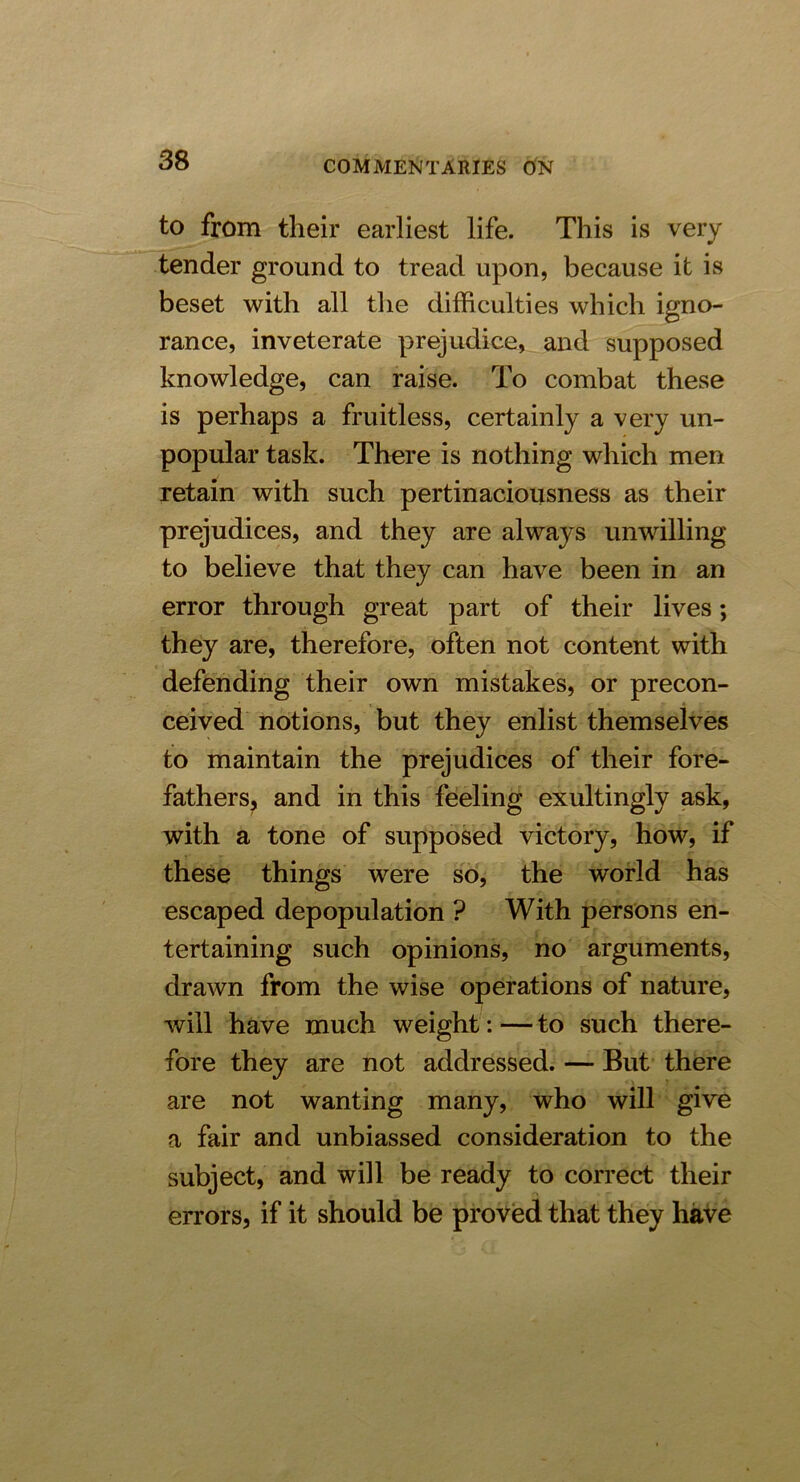 to from their earliest life. This is very tender ground to tread upon, because it is beset with all the difficulties which igno- rance, inveterate prejudice, and supposed knowledge, can raise. To combat these is perhaps a fruitless, certainly a very un- popular task. There is nothing which men retain with such pertinaciousness as their prejudices, and they are always unwilling to believe that they can have been in an error through great part of their lives; they are, therefore, often not content with defending their own mistakes, or precon- * ceived notions, but they enlist themselves to maintain the prejudices of their fore- fathers, and in this feeling exultingly ask, with a tone of supposed victory, how, if these things were so, the world has escaped depopulation ? With persons en- tertaining such opinions, no arguments, drawn from the wise operations of nature, will have much weight: — to such there- fore they are not addressed. — But there are not wanting many, who will give a fair and unbiassed consideration to the subject, and will be ready to correct their errors, if it should be proved that they have