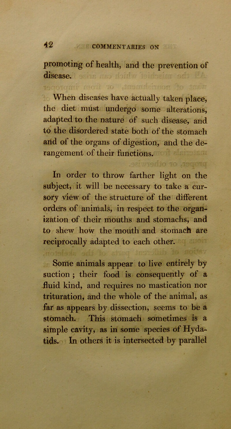 promoting of health, and the prevention of disease. When diseases have actually taken place, the diet must undergo some alterations, adapted to the nature of such disease, and to the disordered state both of the stomach and of the organs of digestion, and the de- rangement of their functions. In order to throw farther light on the subject, it will be necessary to take a cur- sory view of the structure of the different orders of animals, in respect to the organ- ization of their mouths and stomachs, and to shew how the mouth and stomach are reciprocally adapted to each other. Some animals appear to live entirely by suction ; their food is consequently of a fluid kind, and requires no mastication nor trituration, and the whole of the animal, as far as appears by dissection, seems to be a stomach. This stomach sometimes is a simple cavity, as in some species of Hyda^ tids. In others it is intersected by parallel