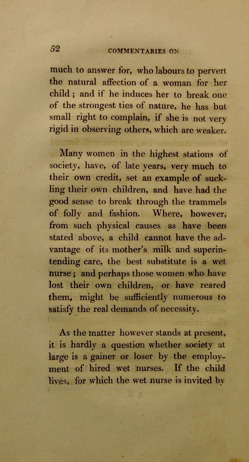 much to answer for, who labours to pervert the natural affection of a woman for her child ; and if he induces her to break one of the strongest ties of nature, he has but small right to complain, if she is not very rigid in observing others, which are weaker. Many women in the highest stations of society, have, of late years, very much to their own credit, set an example of suck- ling their own children, and have had the good sense to break through the trammels of folly and fashion. Where, however, from such physical causes as have been stated above, a child cannot have the ad- vantage of its mother’s milk and superin- tending care, the best substitute is a wet nurse; and perhaps those women who have lost their own children, or have reared them, might be sufficiently numerous to satisfy the real demands of necessity. As the matter however stands at present, it is hardly a question whether society at large is a gainer or loser by the employ- ment of hired wet nurses. If the child lives, for which the wet nurse is invited bv