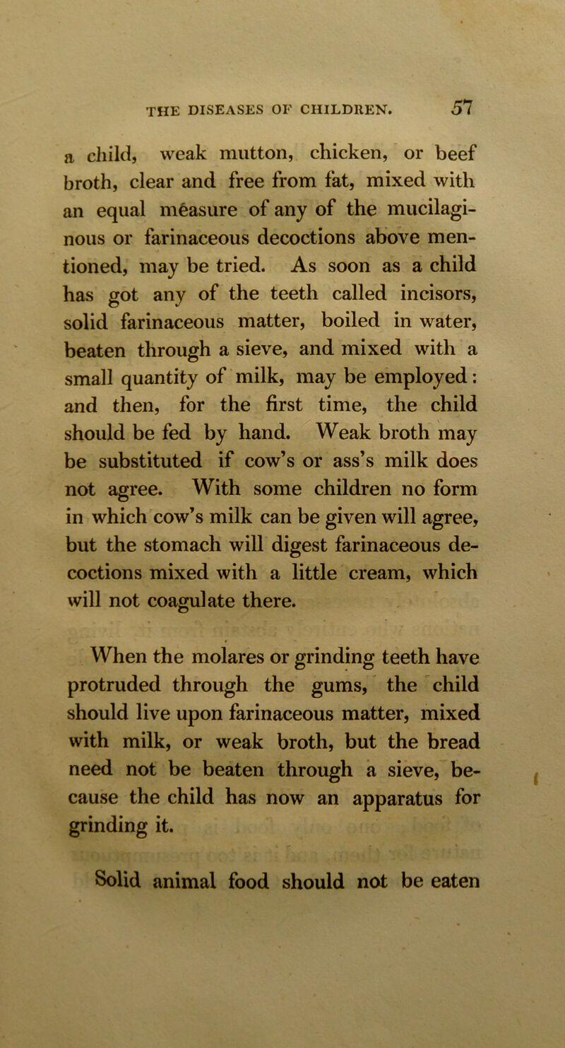 a child, weak mutton, chicken, or beef broth, clear and free from fat, mixed with an equal measure of any of the mucilagi- nous or farinaceous decoctions above men- tioned, may be tried. As soon as a child has got any of the teeth called incisors, solid farinaceous matter, boiled in water, beaten through a sieve, and mixed with a small quantity of milk, may be employed: and then, for the first time, the child should be fed by hand. Weak broth may be substituted if cow’s or ass’s milk does not agree. With some children no form in which cow’s milk can be given will agree, but the stomach will digest farinaceous de- coctions mixed with a little cream, which will not coagulate there. When the molares or grinding teeth have protruded through the gums, the child should live upon farinaceous matter, mixed with milk, or weak broth, but the bread need not be beaten through a sieve, be- cause the child has now an apparatus for grinding it. Solid animal food should not be eaten