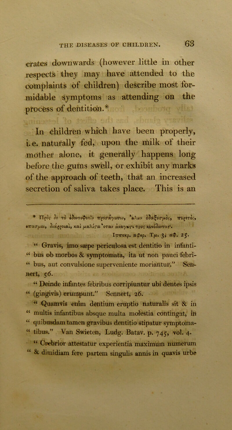 crates downwards (however little in other respects they may have attended to the complaints of children) describe most for- midable symptoms as attending on the process of dentition.* . . • . V ' * * , • • In children which have been properly, i.e. naturally fed, upon the milk of their mother alone, it generally happens long before the gums swell, or exhibit any marks of the approach of teeth, that an increased secretion of saliva takes place. This is an * of to g$ov'to<Pvuv ff^oo'tt'yycriv, *u\uv o5«^i»crjUO{, TTUfETo?, 87racr/xoj, chdggoict), xctl pxXiroi'oTctv ccva.yupi rouj kwo^ovtoc.^- Iriroxf. xtyop. T/x. 3^ a.<Q. 25. “ Gravis, imo saepe periculosa est dentitio in infan ti- “ bus ob morbos & symptomata, ita ut non pauci febri- “ bus, aut convulsione superveniente moriantur.” Sen- nert, 56. / , “ Deinde infantes febribus corripiuntur ubi dentes ipsis “ (gingivis) erumpunt.” Sennert, 26. “ Quamvis enim dentium eruptio naturalis sit & in “ multis infantibus absque multa molestia contingat, in “ quibusdam tamen gravibus dentitio stipatur symptoma- “ tibus.” Van Swieten, Ludg. Batav. p. 745, vol. 4. “ Crebrior attestatur experientia maximum numerum & dimidiam fere partem singulis annis in quavis urbe