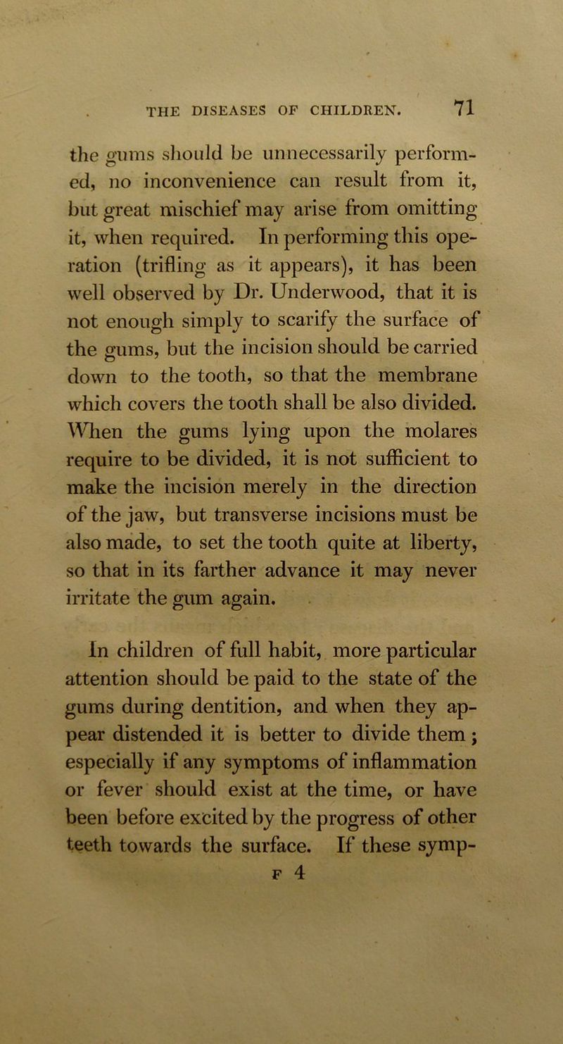 the gums should be unnecessarily perform- ed, no inconvenience can result from it, but great mischief may arise from omitting it, when required. In performing this ope- ration (trifling as it appears), it has been well observed by Dr. Underwood, that it is not enough simply to scarify the surface of the o'ums, but the incision should be carried down to the tooth, so that the membrane which covers the tooth shall be also divided. Wien the gums lying upon the molares require to be divided, it is not sufficient to make the incision merely in the direction of the jaw, but transverse incisions must be also made, to set the tooth quite at liberty, so that in its farther advance it may never irritate the gum again. In children of full habit, more particular attention should be paid to the state of the gums during dentition, and when they ap- pear distended it is better to divide them; especially if any symptoms of inflammation or fever should exist at the time, or have been before excited by the progress of other teeth towards the surface. If these symp- f 4