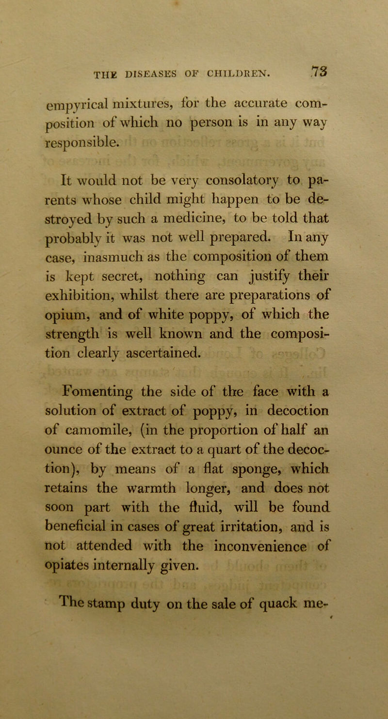 empyrical mixtures, for the accurate com- position of which no person is in any way responsible. It would not be very consolatory to pa- rents whose child might happen to be de- stroyed by such a medicine, to be told that probably it was not well prepared. In any case, inasmuch as the composition of them is kept secret, nothing can justify their exhibition, whilst there are preparations of opium, and of white poppy, of which the strength is well known and the composi- tion clearly ascertained. t Fomenting the side of the face with a solution of extract of poppy, in decoction of camomile, (in the proportion of half an ounce of the extract to a quart of the decoc- tion), by means of a flat sponge, which retains the warmth longer, and does not soon part with the fluid, will be found beneficial in cases of great irritation, and is not attended with the inconvenience of opiates internally given. The stamp duty on the sale of quack me-